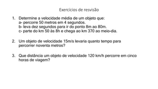 Exercícios de resvisão
1. Determine a velocidade média de um objeto que:
a- percorre 50 metros em 4 segundos.
b- leva dez segundos para ir do ponto 8m ao 80m.
c- parte do km 50 às 8h e chega ao km 370 ao meio-dia.
2. Um objeto de velocidade 15m/s levaria quanto tempo para
percorrer noventa metros?
3. Que distância um objeto de velocidade 120 km/h percorre em cinco
horas de viagem?
 