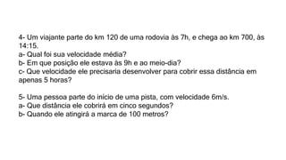 4- Um viajante parte do km 120 de uma rodovia às 7h, e chega ao km 700, às
14:15.
a- Qual foi sua velocidade média?
b- Em que posição ele estava às 9h e ao meio-dia?
c- Que velocidade ele precisaria desenvolver para cobrir essa distância em
apenas 5 horas?
5- Uma pessoa parte do início de uma pista, com velocidade 6m/s.
a- Que distância ele cobrirá em cinco segundos?
b- Quando ele atingirá a marca de 100 metros?
 