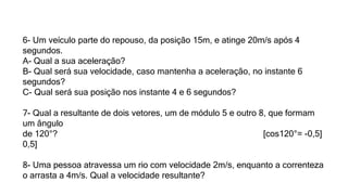 6- Um veículo parte do repouso, da posição 15m, e atinge 20m/s após 4
segundos.
A- Qual a sua aceleração?
B- Qual será sua velocidade, caso mantenha a aceleração, no instante 6
segundos?
C- Qual será sua posição nos instante 4 e 6 segundos?
7- Qual a resultante de dois vetores, um de módulo 5 e outro 8, que formam
um ângulo
de 120°? [cos120°= -0,5]
0,5]
8- Uma pessoa atravessa um rio com velocidade 2m/s, enquanto a correnteza
o arrasta a 4m/s. Qual a velocidade resultante?
 