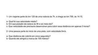 1- Um viajante parte do km 120 de uma rodovia às 7h, e chega ao km 700, às 14:15.
a- Qual foi sua velocidade média?
b- Em que posição ele estava às 9h e ao meio-dia?
c- Que velocidade ele precisaria desenvolver para cobrir essa distância em apenas 5 horas?
2- Uma pessoa parte do início de uma pista, com velocidade 6m/s.
a- Que distância ele cobrirá em cinco segundos?
b- Quando ele atingirá a marca de 100 metros?
 