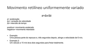 Movimento retilíneo uniformemente variado
a=Δv/Δt
a= aceleração
Δv= variação da velocidade
Δt= intervalo de tempo
positiva= movimento acelerado
negativa= movimento retardado
• Exemplo:
Uma pessoa parte do repouso e, três segundos depois, atinge a velocidade de 6 m/s.
• Exemplo 2:
Um veículo a 15 m/s leva dois segundos para freiar totalmente.
 