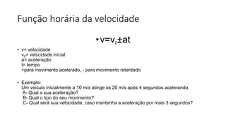 Função horária da velocidade
•v=v0±at
• v= velocidade
v0= velocidade inicial
a= aceleração
t= tempo
+para movimento acelerado, - para movimento retardado
• Exemplo:
Um veículo inicialmente a 10 m/s atinge os 20 m/s após 4 segundos acelerando.
A- Qual a sua aceleração?
B- Qual o tipo do seu movimento?
C- Qual será sua velocidade, caso mantenha a aceleração por mais 3 segundos?
 