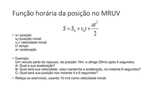 Função horária da posição no MRUV
sssssssss
• s= posição
s0=posição inicial
v0= velocidade inicial
t= tempo
a= aceleração
• Exemplo:
Um veículo parte do repouso, da posição 15m, e atinge 20m/s após 4 segundos.
A- Qual a sua aceleração?
B- Qual será sua velocidade, caso mantenha a aceleração, no instante 6 segundos?
C- Qual será sua posição nos instante 4 e 6 segundos?
• Refaça os exercícios, usando 10 m/s como velocidade inicial.
 