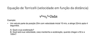 Equação de Torricelli (velocidade em função da distância)
v²=v0²+2aΔs
Exemplo:
• Um veículo parte da posição 20m com velocidade inicial 10 m/s, e atinge 22m/s após 4
segundos.
A- Qual a sua aceleração?
B- Qual será sua velocidade, caso mantenha a aceleração, quando chegar a 50 e a
100m?
 