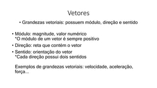 Vetores
• Grandezas vetoriais: possuem módulo, direção e sentido
• Módulo: magnitude, valor numérico
*O módulo de um vetor é sempre positivo
• Direção: reta que contém o vetor
• Sentido: orientação do vetor
*Cada direção possui dois sentidos
Exemplos de grandezas vetoriais: velocidade, aceleração,
força...
 