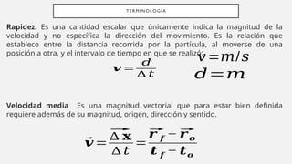 Rapidez: Es una cantidad escalar que únicamente indica la magnitud de la
velocidad y no específica la dirección del movimiento. Es la relación que
establece entre la distancia recorrida por la partícula, al moverse de una
posición a otra, y el intervalo de tiempo en que se realizó:
Velocidad media Es una magnitud vectorial que para estar bien definida
requiere además de su magnitud, origen, dirección y sentido.
TERMINOLOGÍA
𝒗 =
𝑑
∆ 𝑡 𝑑=𝑚
𝑣=𝑚/𝑠
⃗
𝒗=
⃗
∆ 𝐱
∆ 𝑡
=
⃗
𝒓 𝒇 − ⃗
𝒓𝒐
𝒕 𝒇 − 𝒕𝒐
 