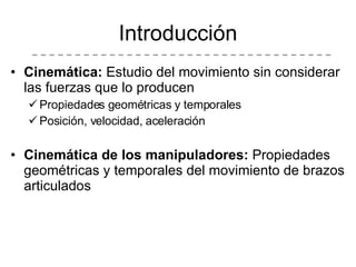 Introducción Cinemática:  Estudio del movimiento sin considerar las fuerzas que lo producen Propiedades geométricas y temporales  Posición, velocidad, aceleración Cinemática de los manipuladores:  Propiedades geométricas y temporales del movimiento de brazos articulados 