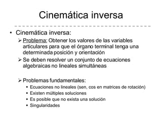 Cinemática inversa Cinemática inversa: Problema:  Obtener los valores de las variables articulares para que el órgano terminal tenga una determinada posición y orientación Se deben resolver un conjunto de ecuaciones algebraicas no lineales simultáneas Problemas fundamentales: Ecuaciones no lineales (sen, cos en matrices de rotación) Existen múltiples soluciones Es posible que no exista una solución Singularidades 