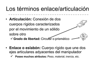 Los términos enlace/articulación Articulación:  Conexión de dos cuerpos rígidos caracterizados por el movimiento de un sólido sobre otro Grado de libertad:  Circular o prismático Enlace o eslabón:  Cuerpo rígido que une dos ejes articulares adyacentes del manipulador Posee muchos atributos:  Peso, material, inercia, etc. 