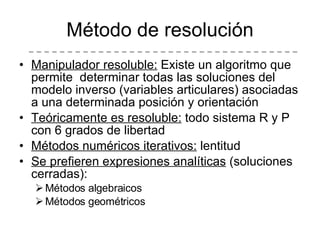 Método de resolución Manipulador resoluble:  Existe un algoritmo que permite  determinar todas las soluciones del modelo inverso (variables articulares) asociadas a una determinada posición y orientación Teóricamente es resoluble:  todo sistema R y P con 6 grados de libertad Métodos numéricos iterativos:  lentitud Se prefieren expresiones analíticas  (soluciones cerradas): Métodos algebraicos Métodos geométricos 