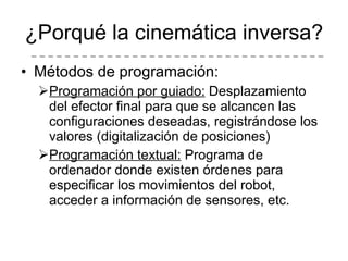 ¿Porqué la cinemática inversa? Métodos de programación: Programación por guiado:  Desplazamiento del efector final para que se alcancen las configuraciones deseadas, registrándose los valores (digitalización de posiciones) Programación textual:  Programa de ordenador donde existen órdenes para especificar los movimientos del robot, acceder a información de sensores, etc. 