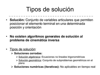 Solución:  Conjunto de variables articulares que permiten posicionar el elemento terminal en una determinada posición y orientación No existen algoritmos generales de solución al problema de cinemática inversa Tipos de solución : Soluciones cerradas: Solución algebraica : Ecuaciones no lineales trigonométricas Solución geométrica : Conjunto de subproblemas geométricos en el plano Soluciones numéricas (iterativas):  No aplicables en tiempo real Tipos de solución 