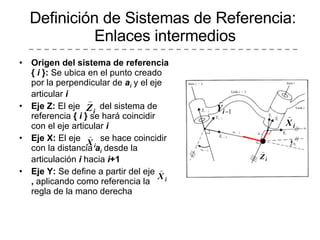 Origen del sistema de referencia {  i  }:  Se ubica en el punto creado por la perpendicular de  a i  y el eje articular  i Eje Z:  El eje  del sistema de referencia  {  i  }  se hará coincidir con el eje articular  i Eje X:  El eje  se hace coincidir con la distancia  a i  desde la articulación  i  hacia  i +1 Eje Y:  Se define a partir del eje  ,  aplicando como referencia la regla de la mano derecha Definición de Sistemas de Referencia:  Enlaces intermedios 