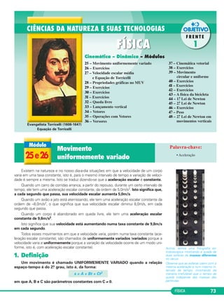 FÍSICA 73 
Evangelista Torricelli (1608-1647) 
Equação de Torricelli 
Existem na natureza e no nosso dia-a-dia situações em que a velocidade de um corpo 
varia em uma taxa constante, isto é, para o mesmo intervalo de tempo a varia ção de velo ci - 
dade é sempre a mesma. Is to se tra duz dizendo-se que a ace le ração escalar é cons tan te. 
Quando um carro de cor ri das arranca, a partir do re pouso, durante um certo intervalo de 
tem po, ele tem uma acele ração escalar constante, da ordem de 5,0m/s2. Isto sig ni fica que, 
a cada segundo que passa, sua velo cidade escalar aumen ta 5,0m/s. 
Quando um avião a jato es tá aterrissando, ele tem uma ace leração escalar constante da 
ordem de –8,0m/s2, o que sig nifica que sua velo cidade escalar di minui 8,0m/s, em cada 
segun do que passa. 
Quando um corpo é aban donado em queda li vre, ele tem uma acele ra ção escalar 
constante de 9,8m/s2. 
Isto significa que sua ve locidade está aumen tando nu ma taxa cons tante de 9,8m/s 
em cada segundo. 
Todos esses movimen tos em que a veloci da de va ria, po rém numa taxa cons tante (ace - 
le ração es ca lar cons tante), são cha mados de unifor memente variados (va riados porque a 
velocidade varia e uni formemente por que a va riação da velocidade ocorre de um modo uni - 
for me, is to é, com aceleração esca lar cons tante). 
1. Definição 
Um movimento é chamado UNI FORMEMENTE VARIADO quan do a rela ção 
espaço-tempo é do 2.o grau, isto é, da forma: 
s = A + Bt + Ct2 
em que A, B e C são parâmetros cons tantes com C ≠ 0. 
Data 
_____/_____/_____ 
Acima, temos uma foto gra fia es - 
trobos có pica mos tran do a queda de 
duas esferas de massas dife rentes 
no vácuo. 
Observe que as esferas caem com a 
mes ma acele ra ção e num mesmo in - 
ter valo de tempo, mos tran do de 
maneira irre fu tável que o tempo de 
queda independe das mas sas das 
partículas. 
Cinemática – Dinâmica – Módulos 
25 – Movimento uniformemente variado 
26 – Exercícios 
27 – Velocidade escalar média 
e Equação de Torricelli 
28 – Propriedades gráficas no MUV 
29 – Exercícios 
30 – Exercícios 
31 – Exercícios 
32 – Queda livre 
33 – Lançamento vertical 
34 – Vetores 
35 – Operações com Vetores 
36 – Versores 
37 – Cinemática vetorial 
38 – Exercícios 
39 – Movimento 
circular e uniforme 
40 – Exercícios 
41 – Exercícios 
42 – Exercícios 
43 – A física da bicicleta 
44 – 1.a Lei de Newton 
45 – 2.a Lei de Newton 
46 – Exercícios 
47 – Peso 
48 – 2.a Lei de Newton em 
movimentos verticais 
25 e 26 
Movimento 
uniformemente variado • Aceleração 
 