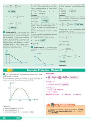 9,0 
–––– 
5,0 
ΔV 
–––– 
Δt 
1,8 
–––– 
2 
 Um móvel descreve uma trajetória retilínea com acele - 
ração escalar constante. 
O gráfico a seguir representa a posição do móvel em função do 
tempo durante um intervalo de tempo de 20,0s. 
Determine 
a) a velocidade escalar inicial V0; 
b) a aceleração escalar γ; 
c) a velocidade escalar V1 no instante t1 = 15,0s. 
82 FÍSICA 
RESOLUÇÃO: 
–12 
–––– 
20 
12 ± 144 – 63 
t = –––––––––––––––– (a) 
0,6 
Δs V0 + V 10,0 V0 + 0 
a) —–– = —––––– ⇒ —––– = —––––– ⇒ 
Δt 2 10,0 2 
b) V = V0 + γ t 
0 = 2,0 + γ . 10,0 ⇒ 
γ = – 0,20m/s2 
c) V = V0 + γ t 
V1 = 2,0 – 0,20 . 15,0 (m/s) 
V0 = 2,0m/s 
V1 = – 1,0m/s 
Respostas: a) 2,0 m/s b) – 0,20 m/s2 c) – 1,0 m/s 
No Portal Objetivo 
Para saber mais sobre o assunto, acesse o PORTAL 
OBJETIVO (www.portal.objetivo.br) e, em “localizar”, 
digite FIS1M202 
b) 1) γ= = (m/s2) 
2) s = s0 + V0t + t2 (MUV) 
s = 0 + 0 + t2 (SI) 
 (MODELO ENEM) – Um automóvel está 
com movimento retilíneo e uniforme com 
velocidade escalar V0 quando vê uma pessoa 
que vai atravessar a rua de modo imprudente. 
Após um tempo de reação T, o motorista freia 
o carro uniforme men te. O intervalo de tempo 
decorrido desde a visão da pessoa (t = 0) até o 
carro parar vale 5T. O gráfico a seguir ilustra a 
velocidade escalar do carro em função do 
tempo, neste intervalo de tempo. 
Se a velocidade escalar inicial do carro fosse 
2V0, com o mesmo tempo de reação e com a 
mesma ace le ração escalar de freada, o carro 
pararia no instante 
a) t = 7T b) t = 8T c) t = 9T 
d) t = 10T e) t = 12T 
Resolução 
O tempo de freada é dado por 
V = V0 + γ t 
0 = V0 – a tf 
Para o mesmo a, tf é proporcional a V0; se V0 
duplica, o tempo de freada também duplica. 
O tempo de freada com velocidade inicial V0 
valia 4T. 
O tempo de freada com velocidade inicial 2V0 
valerá 8T. 
O tempo total gasto, desde a visão da pessoa 
até o carro parar, será dado por 
Δt = tempo de reação + tempo de freada 
Δt = T + 8T ⇒ 
Resposta: C 
 (MODELO ENEM) – Uma pessoa possui 
velocidade de crescimento dada pelo gráfico 
abaixo. 
Após quanto tempo esta pessoa terá 1,025m 
de altu ra, sabendo-se que ao nascer ela tinha 
50cm? 
a) 4,0 anos b) 4,5 anos 
c) 5,0 anos d) 5,5 anos 
e) 6,0 anos 
Resolução 
Como V = f(t) é função do 1.o grau, concluímos 
que o crescimento é um movimento uniforme - 
mente va ria do com V0 = 12cm/a e 
γ= = (cm/a2) 
De 50cm para 102,5cm o deslocamento (cres - 
ci mento) vale Δs = 52,5cm. 
Aplicando-se a relação espaço-tempo do MUV: 
Δs = V0t + t2, vem: 
52,5 = 12t – 0,3t2 
0,3t2 – 12t + 52,5 = 0 
t = (a) ⇒ t = (a) 
Resposta: C 
V0 tf = –––– 
a 
γ = 1,8m/s2 
t = 5,0a 
12 – 9 
–––––– 
0,6 
12 ± 9 
–––––– 
0,6 
γ 
–– 
2 
Δv 
––– 
Δt 
Δt = 9T 
s = 0,9t2 (SI) 
γ 
––– 
2 
γ = –0,6 cm/a2 
Exercícios Propostos – Módulo 28 
 