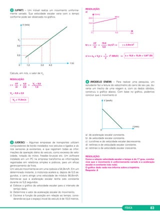 γ = 2,0m/s2 10,0 
––––– 
5,0 
FÍSICA 83 
 (UFMT) – Um móvel realiza um movimento uniforme - 
mente variado. Sua velocidade escalar varia com o tempo 
conforme pode ser observado no grá fico. 
Calcule, em m/s, o valor de Vx. 
RESOLUÇÃO: 
γ= = = 
Vx – 9,0 = 2,0 
 (UDESC) – Algumas empresas de transportes utilizam 
computadores de bordo instalados nos veículos e ligados a vá - 
rios sensores já existentes, e que registram todas as infor - 
mações da operação diária do veículo, como excesso de velo - 
cidade, rotação do motor, freadas bruscas etc. Um software 
instalado em um PC na empresa transforma as informações 
registradas em relatórios simples e práticos, para um eficaz 
gerenciamento da frota. 
Um veículo movimenta-se em uma rodovia a 54,0km/h. Em um 
determinado instante, o motorista acelera e, depois de 5,0 se - 
gundos, o carro atinge uma velocidade de módulo 90,0km/h. 
Admite-se que a aceleração escalar tenha sido constante 
duran te os 5,0 se gun dos. 
a) Esboce o gráfico da velocidade escalar para o intervalo de 
tempo dado. 
b) Determine o valor da aceleração escalar do movimento. 
c) Escreva a função da posição em relação ao tempo, consi - 
derando-se que o espaço inicial do veículo é de 10,0 metros. 
RESOLUÇÃO: 
a) 
b) γ= = (m/s2) ⇒ 
c) s = s0 + V0t + t2 (MUV) ⇒ 
 (MODELO ENEM) – Para realizar uma pesquisa, um 
estudante fez a lei tura do velocímetro do carro de seu pai, du - 
ran te um trecho de uma viagem e, com os dados obtidos, 
cons truiu o gráfico abaixo. Com base no gráfico, po demos 
concluir que o movimento é: 
a) de aceleração escalar constante. 
b) de velocidade escalar constante. 
c) curvilíneo e de velocidade escalar decrescente. 
d) retilíneo e de velocidade escalar constante. 
e) retilíneo e de velocidade escalar crescente. 
RESOLUÇÃO: 
Como a relação velocidade escalar x tem po é do 1.o grau, concluí - 
mos que o movi mento é uniformemente variado e a ace leração 
escalar é constante (não nula). 
O gráfico dado nada nos informa sobre a trajetória. 
Resposta: A 
Vx = 11,0m/s 
Vx – 9,0 
––––––––– 
1,0 
4,0 
––– 
2,0 
ΔV 
––– 
Δt 
s = 10,0 + 15,0t + 1,0t2 (SI) γ 
–––– 
2 
ΔV 
–––– 
Δt 
 