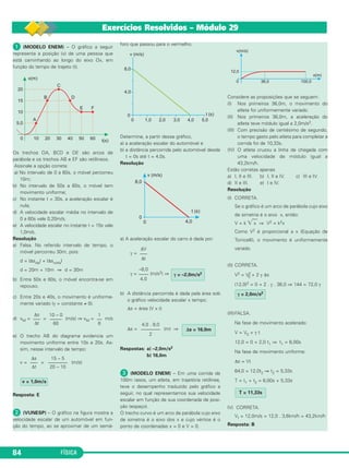 84 FÍSICA 
Exercícios Resolvidos – Módulo 29 
 (MODELO ENEM) – O gráfico a seguir 
representa a posição (x) de uma pessoa que 
está caminhando ao longo do eixo Ox, em 
função do tempo de trajeto (t). 
Os trechos OA, BCD e DE são arcos de 
parábola e os trechos AB e EF são retilíneos. 
Assinale a opção corre ta: 
a) No intervalo de 0 a 60s, o móvel percor reu 
10m; 
b) No intervalo de 50s a 60s, o móvel tem 
movimento uni forme; 
c) No instante t = 30s, a aceleração escalar é 
nula; 
d) A velocidade escalar média no intervalo de 
0 a 60s vale 0,20m/s; 
e) A velocidade escalar no instante t = 15s vale 
1,0m/s. 
Resolução 
a) Falsa. No referido intervalo de tempo, o 
móvel percorreu 30m, pois: 
d = |Δsida| + |Δsvolta| 
d = 20m + 10m ⇒ d = 30m 
b) Entre 50s e 60s, o móvel encontra-se em 
repouso. 
c) Entre 20s e 40s, o movimento é uniforme - 
mente variado (γ = constante ≠ 0). 
d) vM= = (m/s) ⇒ vM = m/s 
e) O trecho AB do diagrama evidencia um 
movimento uniforme entre 10s e 20s. As - 
sim, nesse intervalo de tempo: 
v = = (m/s) 
Resposta: E 
 (VUNESP) – O gráfico na figura mostra a 
velo cidade esca lar de um auto móvel em fun - 
ção do tempo, ao se aproximar de um semá - 
foro que pas sou para o verme lho. 
Determine, a partir des se gráfico, 
a) a aceleração esca lar do automóvel e 
b) a distância percor rida pelo automó vel desde 
t = 0s até t = 4,0s. 
Resolução 
a) A aceleração escalar do carro é dada por: 
γ = 
ΔV 
––– 
Δt 
γ = (m/s2) ⇒ 
b) A distância percorrida é dada pela área sob 
o gráfico velocidade escalar x tempo: 
Δs = área (V x t) 
Δs = (m) ⇒ 
Respostas: a) –2,0m/s2 
b) 16,0m 
 (MODELO ENEM) – Em uma corrida de 
100m rasos, um atleta, em tra je tória re ti línea, 
teve o desempenho traduzido pelo gráfico a 
seguir, no qual repre sentamos sua veloci dade 
escalar em função de sua coordenada de posi - 
ção (espaço). 
O trecho curvo é um arco de parábola cujo eixo 
de simetria é o ei xo dos x e cujo vértice é o 
ponto de coordenadas x = 0 e V = 0. 
Considere as proposições que se seguem: 
(I) Nos primeiros 36,0m, o movimento do 
atleta foi unifor me mente variado. 
(II) Nos primeiros 36,0m, a aceleração do 
atleta te ve módulo igual a 2,0m/s2. 
(III) Com precisão de centésimo de segundo, 
o tem po gas to pelo atleta para completar a 
corrida foi de 10,33s. 
(IV) O atleta cruzou a linha de chegada com 
uma velocidade de módulo igual a 
43,2km/h. 
Estão corretas apenas 
a) I, II e III. b) I, II e IV. c) III e IV. 
d) II e III. e) I e IV. 
Resolução 
(I) CORRETA. 
Se o gráfico é um arco de pará bola cujo eixo 
de simetria é o eixo x, então: 
V = k x ⇒ V2 = k2x 
Como V2 é proporcional a x (Equação de 
Torricelli), o movimento é uniforme men te 
variado. 
(II) CORRETA. 
V2 = V2 
0 + 2 γ Δs 
(12,0)2 = 0 + 2 . γ . 36,0 ⇒ 144 = 72,0 γ 
γ = 2,0m/s2 
(III)FALSA. 
Na fase de movimento acelerado: 
V = V0 + γ t 
12,0 = 0 + 2,0 t1 ⇒ t1 = 6,00s 
Na fase de movimento uniforme: 
Δs = Vt 
64,0 = 12,0t2 ⇒ t2 = 5,33s 
T = t1 + t2 = 6,00s + 5,33s 
T = 11,33s 
IV) CORRETA. 
Vf = 12,0m/s = 12,0 . 3,6km/h = 43,2km/h 
Resposta: B 
Δs = 16,0m 
4,0 . 8,0 
–––––––– 
2 
γ = –2,0m/s2 
–8,0 
–––– 
4,0 
v = 1,0m/s 
15 – 5 
–––––––– 
20 – 10 
Δs 
––– 
Δt 
1 
–– 
6 
10 – 0 
––––– 
60 
Δs 
––– 
Δt 
 