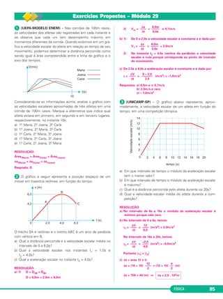 FÍSICA 85 
Exercícios Propostos – Módulo 29 
 (UEPA-MODELO ENEM) – Nas corridas de 100m rasos, 
as veloci dades dos atletas são registradas em cada instante e 
se observa que cada um tem desempenho máximo em 
momentos diferentes da corrida. Quando exibimos em um grá - 
fico a velocidade escalar do atleta em relação ao tempo de seu 
movimento, podemos determinar a dis tân cia percorrida como 
sendo igual à área compreendida entre a linha do gráfico e o 
eixo dos tempos. 
Considerando-se as informações acima, analise o gráfico com 
as velocidades escalares aproximadas de três atletas em uma 
corrida de 100m rasos. Marque a alter nativa que indica qual 
atleta estava em primeiro, em segundo e em terceiro lugares, 
respectivamente, no instante 10s. 
a) 1.o Maria, 2.o Joana, 3.o Carla 
b) 1.o Joana, 2.o Maria, 3.o Carla 
c) 1.o Carla, 2.o Maria, 3.o Joana 
d) 1.o Maria, 2.o Carla, 3.o Joana 
e) 1.o Carla, 2.o Joana, 3.o Maria 
RESOLUÇÃO: 
Área(Maria)  Área(Carla)  Área(Joana) 
Δs(Maria)  Δs(Carla)  Δs(Joana) 
Resposta: D 
 O gráfico a seguir apresenta a posição (espaço) de um 
móvel em trajetória retilínea, em função do tempo. 
O trecho 0A é retilíneo e o trecho ABC é um arco de parábola 
com vértice em B. 
a) Qual a distância percorrida e a velocidade escalar média no 
intervalo de 0 a 6,0s? 
b) Qual a velocidade escalar nos instantes t1 = 1,0s e 
t2 = 4,0s? 
c) Qual a aceleração escalar no instante t2 = 4,0s? 
RESOLUÇÃO: 
a) 1) D = DOB + DBC 
D = 6,0m + 2,0m = 8,0m 
Δx 
–––– 
Δt 
4,0m 
––––– 
6,0s 
2) Vm= = ≅ 0,7m/s 
b) 1) De 0 a 2,0s a velocidade escalar é constante e é dada por: 
Δx 
–––– 
Δt 
4,0m 
––––– 
2,0s 
V1 = = = 2,0m/s 
2) No instante t2 = 4,0s (vértice da parábola) a velocidade 
escalar é nula porque corresponde ao ponto de inversão 
do movimento. 
c) De 2,0s a 6,0s a aceleração escalar é constante e é dada por: 
ΔV 
–––– 
Δt 
0 – 2,0 
––––––– 
2,0 
γ= = (m/s2) = –1,0m/s2 
Respostas: a) 8,0m e ≅ 0,7m/s 
b) 2,0m/s e zero 
c) – 1,0m/s2 
 (UNICAMP-SP) – O gráfico abaixo representa, aproxi - 
madamente, a velocidade escalar de um atleta em função do 
tempo, em uma competição olímpica. 
a) Em que intervalo de tempo o módulo da aceleração escalar 
tem o menor valor? 
b) Em que intervalo de tempo o módulo da aceleração escalar 
é máximo? 
c) Qual é a distância percorrida pelo atleta durante os 20s? 
d) Qual a velocidade escalar média do atleta durante a com - 
petição? 
RESOLUÇÃO: 
a) No intervalo de 6s a 16s o módulo da aceleração escalar é 
mínimo porque vale zero. 
b) No intervalo de 0 a 6s, temos: 
γ1= = (m/s2) = 2,0m/s2 
ΔV 
–––– 
Δt 
12 
–––– 
6,0 
No intervalo de 16s a 20s, temos: 
γ3= = (m/s2) = –0,5m/s2 
ΔV 
–––– 
Δt 
–2,0 
–––– 
4,0 
Portanto γ1  γ3 
c) Δs = área (V x t) 
12 
–––– 
2 
Δs = (16 + 10) + (12 + 10) (m) 
Δs = 156 + 44 (m) ⇒ 
4 
–– 
2 
Δs = 2,0 . 102m 
 