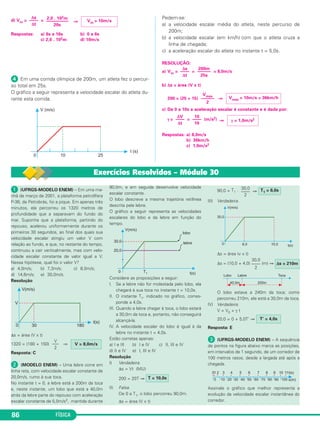 d) Vm= = ⇒ 
Respostas: a) 6s a 16s b) 0 a 6s 
c) 2,0 . 102m d) 10m/s 
 Em uma corrida olímpica de 200m, um atleta fez o percur - 
so total em 25s. 
O gráfico a seguir representa a velocidade escalar do atleta du - 
rante esta corrida. 
86 FÍSICA 
Pedem-se: 
a) a velocidade escalar média do atleta, neste percurso de 
200m; 
b) a velocidade escalar (em km/h) com que o atleta cruza a 
linha de chegada; 
c) a aceleração escalar do atleta no instante t = 5,0s. 
RESOLUÇÃO: 
a) Vm = = = 8,0m/s 
b) Δs = área (V x t) 
200 = (25 + 15) ⇒ 
c) De 0 a 10s a aceleração escalar é constante e é dada por: 
γ= = (m/s2) ⇒ 
Respostas: a) 8,0m/s 
b) 36km/h 
c) 1,0m/s2 
Δs 
–––– 
Δt 
2,0 . 102m 
–––––––––– 
20s 
Vm = 10m/s 
Δs 
–––– 
Δt 
200m 
–––––– 
25s 
Vmáx –––––– 
2 
Vmáx = 10m/s = 36km/h 
ΔV 
–––– 
Δt 
10 
–––– 
10 γ = 1,0m/s2 
Exercícios Resolvidos – Módulo 30 
 (UFRGS-MODELO ENEM) – Em uma ma - 
nhã de março de 2001, a plata forma petrolífera 
P-36, da Petrobrás, foi a pique. Em apenas três 
minutos, ela percorreu os 1320 metros de 
profundidade que a separavam do fundo do 
mar. Suponha que a plataforma, partindo do 
repouso, ace lerou uniformemente durante os 
primeiros 30 segun dos, ao final dos quais sua 
velocidade escalar atingiu um valor V com 
relação ao fundo, e que, no restante do tempo, 
continuou a cair verticalmente, mas com velo - 
cidade escalar constante de valor igual a V. 
Nessa hipótese, qual foi o valor V? 
a) 4,0m/s; b) 7,3m/s; c) 8,0m/s; 
d) 14,6m/s; e) 30,0m/s. 
Resolução 
Δs = área (V x t) 
1320 = (180 + 150) ⇒ 
Resposta: C 
 (MODELO ENEM) – Uma lebre corre em 
linha reta, com velocidade escalar constante de 
20,0m/s, rumo à sua toca. 
No instante t = 0, a lebre está a 200m da toca 
e, neste instante, um lobo que está a 40,0m 
atrás da lebre parte do repouso com aceleração 
escalar constante de 5,0m/s2, mantida durante 
90,0m, e em seguida desenvolve velo cidade 
escalar constante. 
O lobo descreve a mesma trajetória retilínea 
descrita pela lebre. 
O gráfico a seguir representa as velocidades 
es calares do lobo e da lebre em função do 
tempo. 
Considere as proposições a seguir: 
I. Se a lebre não for molestada pelo lobo, ela 
chegará à sua toca no instante t = 10,0s. 
II. O instante T1, indicado no gráfico, corres - 
ponde a 4,0s. 
III. Quando a lebre chegar à toca, o lobo estará 
a 30,0m da toca e, portanto, não conseguirá 
alcançá-la. 
IV. A velocidade escalar do lobo é igual à da 
lebre no instante t = 4,0s. 
Estão corretas apenas: 
a) I e III b) I e IV c) II, III e IV 
d) II e IV e) I, III e IV 
Resolução 
I) Verdadeira. 
Δs = Vt (MU) 
200 = 20T ⇒ 
II) Falsa. 
De 0 a T1, o lobo percorreu 90,0m. 
Δs = área (V x t) 
30,0 T1 = 6,0s 
–––– 
2 
90,0 = T1 . ⇒ 
III) Verdadeira. 
Δs = área (v x t) 
Δs = (10,0 + 4,0) (m) ⇒ 
Δs = 210m 
30,0 
–––– 
2 
O lobo estava a 240m da toca; como 
percorreu 210m, ele está a 30,0m da toca. 
IV) Verdadeira. 
V = V0 + γ t 
20,0 = 0 + 5,0T’ ⇒ 
T’ = 4,0s 
Resposta: E 
 (UFRGS-MODELO ENEM) – A sequência 
de pontos na figura abaixo marca as posições, 
em intervalos de 1 segundo, de um corredor de 
100 metros rasos, desde a largada até após a 
chegada. 
Assinale o gráfico que melhor representa a 
evo lução da velocidade escalar instantânea do 
corre dor. 
T = 10,0s 
V = 8,0m/s 
V 
––– 
2 
 