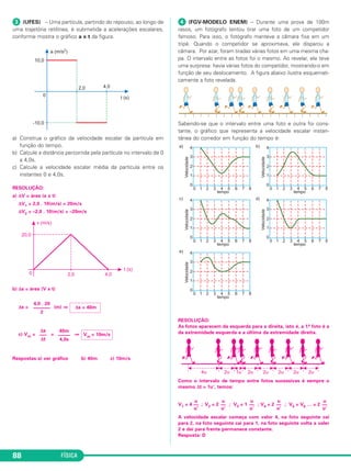 (UFES) – Uma partícula, partindo do repouso, ao lon go de 
uma trajetória retilínea, é submetida a ace lerações esca lares, 
conforme mostra o gráfico a x t da figura. 
a) Construa o gráfico da velocidade escalar da partí cula em 
função do tempo. 
b) Calcule a distância percorrida pela partícula no intervalo de 0 
a 4,0s. 
c) Calcule a velocidade escalar média da partícula entre os 
instantes 0 e 4,0s. 
RESOLUÇÃO: 
a) ΔV = área (a x t) 
ΔV1 = 2,0 . 10(m/s) = 20m/s 
ΔV2 = –2,0 . 10(m/s) = –20m/s 
b) Δs = área (V x t) 
Δs = (m) ⇒ 
c) Vm= = ⇒ 
Respostas:a) ver gráfico b) 40m c) 10m/s 
88 FÍSICA 
 (FGV-MODELO ENEM) – Durante uma prova de 100m 
rasos, um fotó grafo ten tou tirar uma foto de um competidor 
famoso. Para isso, o fotógrafo manteve a câ mara fixa em um 
tripé. Quan do o competidor se aproximava, ele disparou a 
câmara. Por azar, foram tiradas várias fotos em uma mesma cha - 
pa. O intervalo entre as fotos foi o mesmo. Ao reve lar, ele teve 
uma surpresa: havia várias fotos do com pe tidor, mostrando- o em 
função de seu deslocamento. A figura abaixo ilustra esquemati - 
camente a foto reve lada. 
Sabendo-se que o intervalo entre uma foto e outra foi cons - 
tante, o gráfico que representa a velocidade escalar ins tan - 
tânea do corredor em função do tempo é: 
RESOLUÇÃO: 
As fotos aparecem da esquerda para a direita, isto é, a 1.a foto é a 
da extremidade esquerda e a última da extremidade direita. 
Como o intervalo de tempo entre fotos sucessivas é sempre o 
mesmo Δt = 1u’, temos: 
u 
–– 
u’ 
u 
–– 
u’ 
u 
–– 
u’ 
u 
–– 
u’ 
u 
–– 
u’ 
V1 = 4 ; V2 = 2 ; V3 = 1 ; V4 = 2 ; V5 = V6 … = 2 
A velocidade escalar começa com valor 4, na foto seguinte cai 
para 2, na foto seguinte cai para 1, na foto seguinte volta a valer 
2 e daí para frente permanece constante. 
Resposta: D 
Vm = 10m/s 
40m 
––––– 
4,0s 
Δs 
––– 
Δt 
Δs = 40m 
4,0 . 20 
––––––– 
2 
 