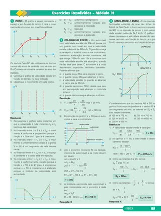 FÍSICA 89 
 (PUCC) – O gráfico a seguir representa o 
es paço x em função do tempo t para o movi - 
mento de um corpo, em trajetória retilínea. 
Os trechos OA e BC são retilíneos e os trechos 
curvos são arcos de parábola com vértices em 
B e C e eixos de simetria paralelos ao eixo dos 
espaços. 
a) Construa o gráfico da velocidade escalar em 
função do tempo, no local indicado. 
b) Classifique o movimento em cada trecho. 
Resolução 
1) Começamos o gráfico pelos instantes em 
que a velocidade é nula: instantes tB e tC 
(vértices das parábolas). 
2) No intervalo entre t = 0 e t = tA, o movi - 
mento é uniforme e progressivo porque a 
função x = f(t) é do 1.o grau e é crescente. 
3) No intervalo entre t = tA e t = tB, o movi - 
mento é uniformemente variado e o gráfico 
V = f(t) é um segmento de reta decres - 
cente. 
4) No intervalo entre t = tB e t = tC, o espaço 
é constante e o corpo está em repouso. 
5) No intervalo entre t = tC e t = tD, o movi - 
mento é uniformemente variado porque a 
função x = f(t) é do 2.o grau, é progressivo 
porque x = f(t) é crescente e é acelerado 
porque o módulo da velocidade está 
aumentado. 
a) 
b) 0 → tA: uniforme e progressivo 
tA → tB: uniformemente variado, pro - 
gres sivo e retardado 
tB → tC: repouso 
tC → tD: uniformemente variado, pro - 
gres sivo e acelerado 
 (ITA-MODELO ENEM) – Um automóvel 
com velocidade es calar de 90km/h passa por 
um guarda num local em que a velocidade 
escalar máxima é de 60km/h. O guarda começa 
a perseguir o infrator com a sua motocicleta, 
mantendo aceleração escalar constante, até 
que atinge 108km/h em 10s e continua com 
essa velocidade escalar até alcançá-lo, quando 
lhe faz sinal para parar. O automóvel e a moto 
descrevem trajetórias retilíneas paralelas. 
Pode-se afirmar que 
a) o guarda levou 15s para alcançar o carro. 
b) o guarda levou 60s para alcançar o carro. 
c) a velocidade escalar do guarda, ao alcançar 
o carro, era de 25m/s. 
d) o guarda percorreu 750m desde que saiu 
em perseguição até alcançar o motorista 
infrator. 
e) o guarda não consegue alcançar o infrator. 
Resolução 
1) V1 = 90 = m/s = 25 m/s 
108 
–––– 
3,6 
2) V2 = 108 = m/s = 30 m/s 
3) Construção do gráfico V = f(t) para o auto - 
móvel e para a motocicleta. 
4) Até o encontro (instante T), os desloca - 
mentos do automóvel e da moto devem 
ser iguais: 
Δs = área (V x t) 
ΔsA = ΔsM 
25T = (T + T – 10) 
25T = (2T – 10) 15 
5T = (2T – 10) 3 ⇒ 5T = 6T – 30 
5) A distância percorrida pelo automóvel e 
pela motocicleta até o encontro é dada 
por: 
ΔsA = VAT 
D = 25 . 30 (m) ⇒ 
Resposta: D 
 (MACK-MODELO ENEM) – Entre duas de - 
terminadas estações de uma das linhas do 
Metrô de São Paulo, o trem percorre o espaço 
de 900 m no intervalo de tempo t, com veloci - 
dade escalar média de 54,0 km/h. O gráfico I 
abaixo representa a velo ci dade escalar do trem 
nesse percurso, em função do tempo, e o grá - 
fico II, o espaço percorrido em função do tempo. 
Considerando-se que os trechos AR e SB do 
gráfico II são arcos de parábola e o trecho RS é 
um segmento de reta, os valores de SR e SS 
são, respectivamente, 
a) 125 m e 775 m. b) 200 m e 700 m. 
c) 225 m e 675 m. d) 250 m e 650 m. 
e) 300 m e 600 m. 
Resolução 
1) A velocidade escalar média é dada por: 
Vm = ⇒ = ⇒ 
2) No gráfico V = f(t), a área mede o deslo - 
camento es calar: 
900 = 
1800 = (60 + 20) V1 ⇒ 
3) Entre os instantes 0 e t/3, temos: 
SR 
N = área (V x t) 
SR = ⇒ SR= (m) 
4) Entre os instantes e t, temos: 
Δs = V1 . 
SS – 225 = 22,5 . ⇒ 
Resposta: C 
60 
––– 
3 
SS = 675m 
t 
––– 
3 
t 
––– 
3 
2 
––– 
3 
SR = 225m 
20 . 22,5 
––––––––– 
2 
(t/3) . V1 ––––––––– 
2 
D = 750 m 
T = 30s 
30 
––– 
2 
km 
–––– 
h 
90 
–––– 
3,6 
km 
–––– 
h 
V1 = 22,5m/s 
(t + t/3) V1 –––––––––– 
2 
t = 60s 
900 
–––– 
t 
54,0 
–––– 
3,6 
Δs 
––– 
Δt 
Exercícios Resolvidos – Módulo 31 
 