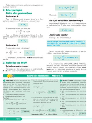 Podemos ter movimento unifor me mente variado em 
qualquer trajetória. 
2. Interpretação 
física dos parâmetros 
Parâmetro A 
Para t = 0 (origem dos tempos), temos s0 = A e, 
portanto, o parâmetro A repre senta o espaço inicial. 
A velocidade escalar V é dada por: 
ds 
V = –––– = B + 2Ct 
dt 
Para t = 0 (origem dos tempos), temos V0 = B e, 
portanto, o parâmetro B repre senta a velocidade escalar 
inicial. 
Parâmetro C 
A aceleração escalar γ é dada por: 
γ = = 2C ⇒ 
O parâmetro C representa a metade da aceleração 
escalar. 
3. Relações no MUV 
Relação espaço-tempo 
Na relação s = f(t), substituindo-se os parâmetros A, 
B e C pelas suas inter pretações físicas, vem: 
74 FÍSICA 
Ou, ainda: 
γ 
s = s0 + V0t + ––– t 2 
2 
Relação velocidade escalar-tempo 
Retomando-se a relação V = B + 2Ct e substituindo-se 
os parâmetros B e C pelas suas interpretações físicas, 
vem: 
V = V0 + γ t 
Aceleração escalar 
Como γ = 2C, concluímos que: 
NO MOVIMENTO UNIFORMEMENTE VARIADO, A 
ACELERAÇÃO ESCALAR É CONSTANTE E DIFE - 
RENTE DE ZERO. 
Sendo a aceleração escalar constante, os valores 
mé dio e instantâneo são iguais: 
• A denominação UNIFORMEMENTE VARIADO 
deriva do fato de a velo cidade escalar ser variável (mo - 
vimento variado), porém com aceleração escalar cons - 
tante, isto é, a velocidade escalar varia, porém de uma 
maneira uniforme (em uma taxa constante). 
A = s0 
ΔV 
γ = γm = –––– = constante  0 
Δt 
γ 
Δs = V0t + ––– t2 
2 
γ 
C = –––– 
2 
dV 
–––– 
dt 
B = V0 
 (UNICAMP) – As faixas de aceleração das 
auto-estradas devem ser longas o suficiente 
para permitir que um carro, partindo do 
repouso, atinja a velo cidade escalar de 
108km/h em uma estrada hori zontal. Um carro 
popular é capaz de acelerar de 0 a 108km/h em 
15s. Suponha que a aceleração escalar seja 
constante. 
a) Qual o valor da aceleração escalar? 
b) Qual a distância percorrida em 10s? 
Resolução 
a) 1) A velocidade escalar final é dada por 
V = 108 = m/s = 30m/s 
2) A aceleração escalar é dada por 
γ = = (m/s2) ⇒ 
b) Usando-se a equação horária do movimento 
uniformemente variado (aceleração escalar 
constante), vem: 
γ 
–– 
2 
Δs = V0 t + t2 
2,0 d = 100m 
–––– 
2 
d = 0 + (10)2 (m) ⇒ 
c) O comprimento mínimo da faixa de acele - 
ração corresponderá à distância percorrida 
pelo carro ao acelerar de 0 a 100 km/h, isto 
é, a distância percorrida em 15s. 
γ 
–– 
2 
Δs = V0 t + t2 
D = 0 + (15)2 (m) ⇒ 
Respostas: a) 2,0m/s2 b) 100m c) 225m 
 (MODELO ENEM) – Para desferir um gol - 
pe em sua vítima, uma serpente movimenta 
sua cabeça com uma aceleração escalar de 
50m/s2. Se um carro pudesse ter essa acelera - 
ção escalar, partindo do repouso, ele atin giria 
uma velocidade escalar de 180km/h 
a) após 1,0s e após percorrer uma distância de 
50m. 
b) após 1,0s e após percorrer uma distância de 
25m. 
c) após 3,6s e após percorrer uma distância de 
324m. 
d) após 3,6s e após percorrer uma distância de 
648m. 
e) após 10s e após percorrer uma distância de 
250m. 
Resolução 
1) A velocidade escalar de 180 km/h, em m/s, 
é dada por: 
V = 180 = m/s ⇒ 
km 
–––– 
h 
180 
–––– 
3,6 
V = 50m/s 
2,0 D = 225m 
–––– 
2 
γ = 2,0m/s2 30 
–––– 
15 
ΔV 
–––– 
Δt 
108 
–––– 
3,6 
km 
–––– 
h 
Exercícios Resolvidos – Módulo 25 
 