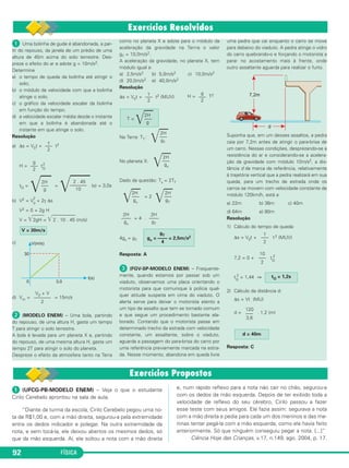2 
2H ––– 
g 
2 + 2γ Δs 
T = ––– 
2H ––– 
gT 
V = 30m/s 
 (UFCG-PB-MODELO ENEM) – Veja o que o estudante 
Cirilo Cerebelo aprontou na sala de aula. 
“Diante da turma da escola, Cirilo Cerebelo pegou uma no - 
ta de R$1,00 e, com a mão direita, segurou-a pela extremidade 
entre os dedos indicador e polegar. Na outra extremidade da 
nota, e sem tocá-la, ele deixou abertos os mesmos dedos, só 
que da mão es querda. Aí, ele soltou a nota com a mão direita 
92 FÍSICA 
2 
γ 
––– 
2 
2 = 1,44 ⇒ 
120 
––– 
3,6 
e, num rápido reflexo para a nota não cair no chão, segurou-a 
com os dedos da mão esquerda. Depois de ter exibido toda a 
velocidade de reflexo do seu cérebro, Cirilo passou a fazer 
esse teste com seus amigos. Ele fazia assim: segurava a nota 
com a mão direita e pedia para cada um dos meninos e das me - 
ninas tentar pegá-la com a mão esquerda, como ele havia feito 
anteriormente. Só que ninguém conse guiu pegar a nota. [...]” 
Ciência Hoje das Crianças, v.17, n.149, ago. 2004, p. 17. 
 Uma bolinha de gude é abandonada, a par - 
tir do re pou so, da janela de um prédio de uma 
altura de 45m acima do solo terrestre. Des - 
preze o efeito do ar e adote g = 10m/s2. 
Determine 
a) o tempo de queda da bolinha até atingir o 
solo; 
b) o módulo da velocidade com que a bolinha 
atinge o solo; 
c) o gráfico da velocidade escalar da bolinha 
em fun ção do tempo; 
d) a velocidade escalar média desde o instante 
em que a bolinha é abandonada até o 
instante em que atinge o solo. 
Resolução 
a) Δs = V0t + t2 
H = tQ 
tQ = = (s) = 3,0s 
b) V2 = V0 
V2 = 0 + 2g H 
V = 2gH  = 2 . 10 . 45 (m/s) 
c) 
d) Vm= = 15m/s 
 (MODELO ENEM) – Uma bola, partin do 
do repouso, de uma altura H, gasta um tempo 
T para atingir o solo terrestre. 
A bola é levada para um planeta X e, par tindo 
do repouso, de uma mesma altura H, gasta um 
tempo 2T para atingir o solo do pla neta. 
Despreze o efeito da atmosfera tanto na Terra 
como no planeta X e adote para o módulo da 
aceleração da gravidade na Terrra o valor 
gT = 10,0m/s2. 
A aceleração da gravidade, no planeta X, tem 
módulo igual a: 
a) 2,5m/s2 b) 5,0m/s2 c) 10,0m/s2 
d) 20,0m/s2 e) 40,0m/s2 
Resolução 
Δs = V0t + t2 (MUV) H = T2 
Na Terra: TT : 
No planeta X: 
Dado da questão: Tx = 2TT 
= 2 
= 4 . 
4gx = gT 
Resposta: A 
 (FGV-SP-MODELO ENEM) – Frequen te - 
mente, quando estamos por passar sob um 
viaduto, observamos uma placa orientando o 
motorista para que comunique à polícia qual - 
quer atitude suspeita em cima do viaduto. O 
alerta serve para deixar o motorista atento a 
um tipo de assalto que tem se tornado co mum 
e que segue um procedimento bastante ela - 
borado. Contando que o motorista passe em 
determinado trecho da estrada com velocidade 
constante, um assaltante, sobre o viaduto, 
aguarda a passagem do para-brisa do carro por 
uma referência previamente marcada na estra - 
da. Nesse momento, abandona em queda livre 
uma pedra que cai enquanto o carro se move 
para debaixo do viaduto. A pedra atinge o vidro 
do carro que brando-o e forçando o motorista a 
parar no acosta mento mais à frente, onde 
outro assaltante aguarda para realizar o furto. 
Suponha que, em um desses assaltos, a pedra 
caia por 7,2m antes de atingir o para-brisa de 
um carro. Nessas condições, desprezando-se a 
resistência do ar e con siderando-se a acelera - 
ção da gravidade com módulo 10m/s2, a dis - 
tância d da marca de referência, relati vamente 
à trajetória vertical que a pedra realizará em sua 
queda, para um trecho de estrada onde os 
carros se movem com velocidade constante de 
módulo 120km/h, está a 
a) 22m b) 36m c) 40m 
d) 64m e) 80m 
Resolução 
1) Cálculo do tempo de queda: 
Δs = V0t + t 2 (MUV) 
7,2 = 0 + tQ 
tQ 
2) Cálculo da distância d: 
Δs = Vt (MU) 
d = . 1,2 (m) 
Resposta: C 
gT gx = –––– = 2,5m/s2 
4 
2 . 45 ––––––– 
10 
d = 40m 
tQ = 1,2s 
10 
––– 
2 
2H 
–––– 
gT 
2H 
–––– 
gx 
2H ––– 
gT 
2H ––– 
gx 
2H ––– 
gx 
2H 
g 
g 
––– 
2 
γ 
––– 
2 
V0 + V 
––––––– 
2 
g 
––– 
2 
γ 
––– 
2 
 