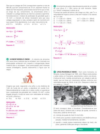 T = 2,0s 
V = 20m/s 
FÍSICA 93 
Para que os colegas de Cirilo conseguissem apanhar a nota de 
R$1,00, que tem comprimento de 14 cm, deveriam fechar os 
dedos da mão esquerda, posi cionados de tal forma que a nota, 
ao longo de seu comprimento, se encontrasse entre o 
indicador e o polegar abertos ao máximo e prestes a apanhá-la. 
Considerando-se o módulo da aceleração da gravida de igual a 
10 m/s2, o intervalo de tempo necessário para que seus 
colegas segurassem a nota, contado a partir do momento em 
que vissem Cirilo abandoná-la, é um valor mais próximo de: 
a) 0,17 s b) 0,28 s c) 1,2 s d) 1,4 s e) 1,7 s 
RESOLUÇÃO: 
γ 
––– 
2 
Δs = V0t + t2 (MUV) 
0,14 = 0 + T2 
T2 = 0,028 ⇒ 
Resposta: A 
 (VUNESP-MODELO ENEM) – A indústria de alimentos 
com seus novos materiais que os embalam, tem mostrado sua 
preocupação ambiental com respeito à reorganização desse 
material para a reciclagem. Essa preocupação está impressa 
nessas embalagens, quando observamos a figura que se 
segue 
Imagine que você, segurando uma pilha a uma distância de 
1,8m do fundo de um cesto, a abandone em queda livre. 
Desconsiderando-se a ação do ar sobre a pilha e supondo-se 
que a aceleração da gravidade tem módulo 10 m/s2, a pilha 
largada atingirá o fundo do cesto com velocidade de módulo, 
em km/h, próxima a 
a) 15,5 b) 18,0 c) 21,6 d) 24,0 e) 27,5 
RESOLUÇÃO: 
V2 = V2 
0 + 2γ Δs 
V2 = 0 + 2 . 10 . 1,8 
V2 = 36 
V = 6,0 m/s = 6,0 . 3,6 km/h 
Resposta: C 
 Uma bolinha de gude é abandonada da janela de um prédio 
de uma altura H = 20m acima do solo terrestre. Adote 
g = 10m/s2 e despreze o efeito do ar. 
O tempo de queda da bolinha, até chegar ao chão, vale T e a 
velocidade de impacto contra o chão tem módulo V. Os valores 
de T e V são: 
a) T = 2,0s e V = 20m/s b) T = 3,0s e V = 20m/s 
c) T = 4,0s e V = 20m/s d) T = 3,0s e V = 30m/s 
e) T = 1,0s e V = 10m/s 
RESOLUÇÃO: 
γ 
––– 
2 
1) Δs = V0 t + t2 
g 
––– 
2 
H = T2 
2 . 20 
–––––– 
10 
2H 
––– 
g 
T = = (s) ⇒ 
2 + 2γ Δs 
2) V2 = V0 
V2 = 2 g H 
V = 2gH = 2 . 10 . 20 (m/s) ⇒ 
Resposta: A 
 (UFCG-PB-MODELO ENEM) – Num certo momento, no 
faroeste Justiça Selvagem de 1933, John Wayne está prestes 
a saltar sobre um fora-da-lei, espreitando-o sobre uma árvore. 
A altura do herói, medida verticalmente, em relação à sela do 
cavalo, que se move em movimento retilíneo uniforme com 
velocidade escalar de 10m/s, é de 3,2m. Despreze o efeito do 
ar e adote g = 10m/s2. 
Sagebrush Trail, Lone Star Productions, 1933. 
O herói conseguiu deter o fora-da-lei. Considerando-se que 
sobre ele atuou, durante todo o tempo de queda, somente a 
força peso, pode-se afirmar que 
a) o tempo de queda do herói foi de 0,32s. 
b) o herói pulou quando o cavalo estava a uma distância de sua 
posição, medida horizontalmente, de 8,0m. 
c) quando o cavalo estava exatamente abaixo do herói, ele 
pulou, gastando 0,80s para atingir o fora-da-lei. 
V = 21,6 km/h 
T ≅ 0,17s 
10 
––– 
2 
 