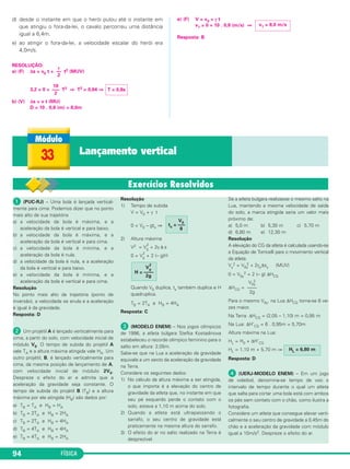 d) desde o instante em que o herói pulou até o instante em 
que atingiu o fora-da-lei, o cavalo percorreu uma distância 
igual a 6,4m. 
e) ao atingir o fora-da-lei, a velocidade escalar do herói era 
4,0m/s. 
RESOLUÇÃO: 
a) (F) Δs = v0 t + t2 (MUV) 
3,2 = 0 + T2 ⇒ T2 = 0,64 ⇒ 
b) (V) Δs = v t (MU) 
D = 10 . 0,8 (m) = 8,0m 
94 FÍSICA 
e) (F) V = v0 + γ t 
v1 = 0 + 10 . 0,8 (m/s) ⇒ 
Resposta: B 
γ 
–– 
2 
T = 0,8s 
10 
––– 
2 
v1 = 8,0 m/s 
33 Lançamento vertical 
 (PUC-RJ) – Uma bola é lançada vertical - 
mente para cima: Podemos dizer que no ponto 
mais alto de sua trajetória 
a) a velocidade da bola é máxima, e a 
aceleração da bola é vertical e para baixo. 
b) a velocidade da bola é máxima, e a 
aceleração da bola é vertical e para cima. 
c) a velocidade da bola é mínima, e a 
aceleração da bola é nula. 
d) a velocidade da bola é nula, e a aceleração 
da bola é vertical e para baixo. 
e) a velocidade da bola é mínima, e a 
aceleração da bola é vertical e para cima. 
Resolução 
No ponto mais alto da trajetória (ponto de 
inversão), a velocidade se anula e a aceleração 
é igual à da gravidade. 
Resposta: D 
 Um projétil A é lançado verticalmente para 
cima, a partir do solo, com velocidade inicial de 
módulo V0. O tempo de subida do projétil A 
vale TA e a altura máxima atingida vale HA. Um 
outro projétil, B, é lan çado verticalmente para 
cima, da mesma posi ção de lançamento de A, 
com velocidade inicial de módulo 2V0. 
Despreze o efeito do ar e admita que a 
aceleração da gravidade seja constante. O 
tempo de subida do projétil B (TB) e a altura 
máxima por ele atingida (HB) são dados por: 
a) TB = TA e HB = HA 
b) TB = 2TA e HB = 2HA 
c) TB = 2TA e HB = 4HA 
d) TB = 4TA e HB = 4HA 
e) TB = 4TA e HB = 2HA 
Resolução 
1) Tempo de subida 
V = V0 + γ t 
0 = V0 – gts ⇒ 
2) Altura máxima 
2 + 2γ Δ s 
V2 = V0 
2 + 2 (– g)H 
0 = V0 
2 
Quando V0 duplica, ts também duplica e H 
quadruplica. 
TB = 2TA e HB = 4HA 
Resposta: C 
 (MODELO ENEM) – Nos jogos olímpicos 
de 1996, a atleta búl gara Stefka Kostadinova 
estabeleceu o recorde olímpico feminino para o 
salto em altura: 2,05m. 
Sabe-se que na Lua a aceleração da gravidade 
equivale a um sexto da aceleração da gravidade 
na Terra. 
Considere os seguintes dados: 
1) No cálculo da altura máxima a ser atingida, 
o que importa é a elevação do centro de 
gravidade da atleta que, no instante em que 
seu pé esquerdo perde o contato com o 
solo, estava a 1,10 m acima do solo. 
2) Quando a atleta está ultrapassando o 
sarrafo, o seu centro de gravidade está 
praticamente na mesma altura do sarrafo. 
3) O efeito do ar no salto realizado na Terra é 
desprezível. 
Se a atleta búlgara realizasse o mesmo salto na 
Lua, mantendo a mesma velocidade de saída 
do solo, a marca atingida seria um valor mais 
próximo de: 
a) 5,0 m b) 5,30 m c) 5,70 m 
d) 6,80 m e) 12,30 m 
Resolução 
A elevação do CG da atleta é calculada usan do-se 
a Equação de Torricelli para o movimento vertical 
da atleta. 
Vy 
2 = V0y 
2 + 2γyΔsy (MUV) 
2 + 2 (– g) ΔHCG 
0 = V0y 
ΔHCG = 
2 
Para o mesmo V0y, na Lua ΔHCG torna-se 6 ve - 
zes maior. 
Na Terra: ΔHCG = (2,05 – 1,10) m = 0,95 m 
Na Lua: ΔH’CG = 6 . 0,95m = 5,70m 
Altura máxima na Lua: 
HL = H0 + ΔH’CG 
HL = 1,10 m + 5,70 m ⇒ 
HL = 6,80 m 
Resposta: D 
 (UERJ-MODELO ENEM) – Em um jogo 
de voleibol, denomina-se tempo de voo o 
intervalo de tempo durante o qual um atleta 
que salta para cortar uma bola está com ambos 
os pés sem contato com o chão, como ilustra a 
fotografia. 
Considere um atleta que consegue elevar verti - 
calmente o seu centro de gravidade a 0,45m do 
chão e a aceleração da gravidade com módulo 
igual a 10m/s2. Despreze o efeito do ar. 
V0y 
–––– 
2g 
V0 
H = –––– 
2g 
V0 ts = ––– 
g 
 