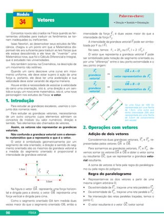 34 Vetores • Direção • Sentido • Orientação 
Conceitos novos são criados na Física quando as fer - 
ramentas utilizadas para traduzir os fenômenos se tor - 
nam inadequadas ou ineficientes. 
Isaac Newton, ao desenvolver seus estudos de Me - 
câ nica, chegou a um ponto em que a Matemática dis - 
ponível não era suficiente para traduzir as leis físicas que 
ele estava descobrindo e ele teve de “inventar” uma 
Mate mática nova, que foi o Cálculo Diferencial e Integral, 
que é estudado nas universidades. 
Isto também ocorreu na Cinemática, na descrição de 
um movimento não retilíneo. 
Quando um carro descreve uma curva em movi - 
mento uniforme, ele deve estar sujeiro à ação de uma 
for ça e, portanto, ele deve ter uma aceleração e sua 
velocidade deve estar variando de alguma maneira. 
Houve então a necessidade de associar à velocidade 
do carro uma orientação, isto é, uma direção e um sen - 
tido e surgiu um novo ente matemático, isto é, uma nova 
personagem nos estudos da Física: o vetor. 
1. Introdução 
Para estudar as grandezas escalares, usamos o con - 
jun to dos números reais. 
Para estudar as grandezas vetoriais, necessitamos 
de um outro conjunto cujos elementos admitam os 
concei tos de módulo (ou valor nu mérico), direção e 
sentido. Tais elementos são chamados de vetores. 
Assim, os vetores vão representar as grandezas 
ve toriais. 
Não confunda a grandeza vetorial com o ele men - 
to matemático que a representa e que é o vetor. 
O vetor é simbolizado geometricamente por um 
segmento de reta orientado; a direção e sentido do seg - 
mento orientado são os mesmos da grandeza vetorial e 
a medida do segmento orientado é propor cional à 
intensidade da grandeza vetorial. 
Na figura o vetor 
⎯→ 
OA representa uma força horizon - 
tal e dirigida para a direita; o vetor 
96 FÍSICA 
⎯→ 
OB representa uma 
força vertical e dirigida para cima. 
Como o segmento orientado OA tem medida duas 
vezes maior do que o segmento orientado OB, então a 
intensidade da força →F1 é duas vezes maior do que a 
intensidade da força F2. → 
A intensidade da grandeza vetorial →F pode ser simbo - 
lizada por F ou | →F |. 
No caso, temos: F1 = 2F2 ou | →F1 | = 2 | →F2 | 
O vetor que representa a grandeza vetorial →F pode 
ser simbolizado pela notação de segmento orientado ou 
por uma “diferença” entre o seu ponto extremidade e o 
seu ponto origem: 
⇒ 
⇒ 
Se uma força de 10N for 
representada por uma flecha 
de 1,5cm, uma outra que 
tenha intensidade 20N será 
representada por uma flecha 
de 3,0cm de comprimento 
(em escala). 
2. Operações com vetores 
Adição de dois vetores 
Consideremos duas grandezas vetoriais, →F 
1 e →F 
2, re - 
pre sentadas pelos vetores 
⎯→ 
OA e 
⎯→ 
OB. 
Para somarmos as grandezas vetoriais, →F 
1 e →F 
2, de - 
ve mos somar os vetores 
⎯→ 
OA e 
⎯→ 
OB e obter o vetor so ma 
ou resultante 
⎯→ 
OC, que vai representar a grandeza ve to - 
rial resultante. 
A soma de vetores é feita pela regra do parale logra - 
mo ou pela regra do polígono. 
Regra do paralelogramo 
• Representam-se os dois vetores a partir de uma 
mesma origem arbitrária O; 
• Da extremidade de →F 
1 , traça-se uma reta paralela a →F 
2; 
2 , traça-se uma reta paralela a →F 
1; 
• Da extremidade de →F 
• Na intersecção das retas paralelas traçadas, temos o 
ponto C; 
⎯→ 
• O vetor resultante é o vetor 
OC (vetor soma) 
→F 
2 
grandeza 
vetorial 
⎯→ 
OB = B – O 
vetor representativo de 
→ 
F2 
→F1 
grandeza 
vetorial 
O⎯→A = A – O 
vetor representativo de →F1 
 