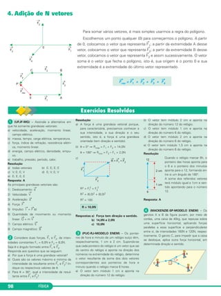 4. Adição de N vetores 
98 FÍSICA 
Para somar vários vetores, é mais simples usar mos a regra do polígono. 
Escolhemos um ponto qualquer (0) para começar mos o polí go no. A partir 
de 0, colocamos o vetor que re presenta →F1; a partir da extremidade A desse 
vetor, colocamos o vetor que re presenta →F2; a partir da ex tre midade B desse 
vetor, colocamos o vetor que repre senta →F3 e assim sucessivamente. O vetor 
soma é o ve tor que fecha o polígono, isto é, sua origem é o ponto 0 e sua 
extremidade é a extremidade do último vetor re pre sentado. 
→Fres = →F1 + →F2 + →F3 + →F 
4 
 (UFJF-MG) – Assinale a alternativa em 
que há somente gran dezas vetoriais: 
a) velocidade, aceleração, momento linear, 
campo elétrico. 
b) massa, tempo, carga elétrica, temperatura. 
c) força, índice de refração, resistência elétri - 
ca, mo mento linear. 
d) energia, campo elétrico, densidade, empu - 
xo. 
e) trabalho, pressão, período, calor. 
Resolução 
a) todas vetoriais b) E; E; E; E 
c) V; E; E; V d) E; V; E; V 
e) E; E; E; E 
Resposta: A 
As principais grandezas vetoriais são: 
1) Deslocamento: →d 
2) Velocidade: 
→V 
3) Aceleração: →a 
4) Força: →F 
5) Impulso: →I = →F Δt 
6) Quantidade de movimento ou momento 
linear: →Q = m →V 
7) Campo elétrico: →E 
8) Campo magnético: →B 
 Considere duas forças, 
→F 
1 e 
→ 
F2, de inten - 
sidades constantes F1 = 6,0N e F2 = 8,0N. 
Seja θ o ângulo formado entre 
→ 
F1 e 
→F 
2. 
Responda aos quesitos que se seguem: 
a) Por que a força é uma grandeza vetorial? 
b) Quais são os valores máximo e mínimo da 
intensidade da resultante entre 
→ 
F1 e 
→ 
F2? In - 
dique os respectivos valores de θ. 
c) Para θ = 90°, qual a intensidade da resul - 
tante entre 
→ 
F1 e 
→ 
F2? 
Resolução 
a) A força é uma grandeza vetorial por que, 
para caracte rizá-la, pre cisamos conhecer a 
sua intensidade, a sua dire ção e o seu 
sentido, isto é, a força é uma grandeza 
orien tada (tem direção e sentido). 
b) θ = 0° ⇒ Rmáx = F1 + F2 = 14,0N 
θ = 180° ⇒ Rmín = F2 – F1 = 2,0N 
c) 
2 + F2 
R2 = F1 
2 
R2 = (6,0)2 + (8,0)2 
R2 = 100 
Respostas:a) Força tem direção e sentido. 
b) 14,0N e 2,0N 
c) 10,0N 
 (PUC-RJ-MODELO ENEM) – Os pontei - 
ros de hora e minuto de um relógio suíço têm, 
respectivamente, 1 cm e 2 cm. Supondo-se 
que cada pon teiro do relógio é um vetor que sai 
do centro do relógio e aponta na direção dos 
números na extremidade do relógio, determine 
o vetor resultante da soma dos dois vetores 
correspondentes aos ponteiros de hora e 
minuto quando o relógio marca 6 horas. 
a) O vetor tem módulo 1 cm e aponta na 
direção do número 12 do relógio. 
b) O vetor tem módulo 2 cm e aponta na 
direção do número 12 do relógio. 
c) O vetor tem módulo 1 cm e aponta na 
direção do número 6 do relógio. 
d) O vetor tem módulo 2 cm e aponta na 
direção do número 6 do relógio. 
e) O vetor tem módulo 1,5 cm e aponta na 
direção do número 6 do relógio. 
Resolução 
Quando o relógio marcar 6h, o 
ponteiro das horas aponta para 
o 6 e o ponteiro dos minutos 
aponta para o 12, formando en - 
tre si um ângulo de 180°. 
A soma dos referidos vetores 
terá módulo igual a 1cm e sen - 
tido apontando para o número 
12. 
Resposta: A 
 (MACKENZIE-SP-MODELO ENEM) – Os 
ga rotos A e B da figura puxam, por meio de 
cordas, uma caixa de 40kg, que repousa sobre 
uma superfície horizontal, aplicando forças 
paralelas a essa superfície e per pendiculares 
entre si, de intensidades 160N e 120N, respec - 
tivamente. O garoto C, para impedir que a cai xa 
se desloque, aplica outra força horizontal, em 
determinada direção e sentido. 
R = 10,0N 
 