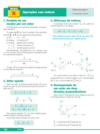 35 Operações com vetores • Componentes vetoriais 
1. Produto de um 
escalar por um vetor 
Consideremos uma grandeza escalar e e uma gran - 
deza vetorial →V. 
O produto e →V tem como resultado uma grandeza 
vetorial 
→ 
G = e 
→ 
V com as seguintes características: 
a) | 
→ 
G | = | e | . | 
→ 
V2 = (–1) 
100 FÍSICA 
→ 
V | 
b) direção: a mesma de 
→ 
V 
c) sentido: depende do sinal de e 
e  0 : mesmo sentido de 
→V 
e  0 : sentido oposto ao de 
→ 
V 
Exemplificando: consideremos um número real 
n = 2 e um vetor →V 
com módulo igual a 3, direção da reta 
(r) e sentido de A para B. 
O vetor 2 →V é um vetor de módulo 6, direção da reta 
(r) e sentido de A para B. 
2. Vetor oposto 
Dado um vetor →V 
1,define-se vetor oposto a →V 
1 como 
sendo um vetor →V 
2 que resulta do produto do número –1 
pelo vetor →V 
1: 
→ 
V1 = – 
Dois vetores opostos, → 
→V 
1 
V1 e →V 
2, têm módulos iguais, 
mesma direção e sentidos opostos. 
A soma de vetores opostos é o vetor nulo: 
3. Diferença de vetores 
A subtração entre dois vetores, →V 
2 e →V 
1, pode ser 
transformada em uma adição: 
→ 
V = 
Δ 
→ 
V2 – 
→V 
1 = 
→ 
V2 + (– 
Para subtrairmos um vetor → 
→V 
1) 
V1 de um vetor → 
V2 , 
basta somarmos → 
V2 com o oposto de → 
V1. 
Um modo prático de se obter o vetor 
→ 
V2 – 
→ 
V1 é re - 
presentá-los com a mesma origem e unir a extremidade 
de 
→V 
1 com a extremidade de 
→V 
2 (Fig. 2). 
4. Decomposição de 
um vetor em duas 
direções perpendiculares 
Seja o vetor 
→ 
F inclinado de α em relação ao eixo Ox 
e inclinado de β em relação ao eixo Oy. 
→F 
x = componente de →F segundo Ox. 
→F 
y = componente de →F segundo Oy. 
→ 
V2 + 
→ 
V1 = 
→0 
→ 
V1 = 
⎯→ 
OA = A – O 
→ 
V2 = – 
→V 
1 = 
⎯→ 
OB = B – O 
 