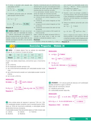 FÍSICA 75 
2) O tempo é calculado pela equação das 
velocidades do MUV: 
V = V0 + γ t 
50 = 0 + 50 T ⇒ 
T = 1,0s 
3) A distância percorrida pode ser calculada 
pela equação horária do MUV: 
γ 
–– 
2 
Δs = V0 t + t2 
D = 0 + (1,0)2 (m) ⇒ 
Resposta: B 
 (MODELO ENEM) – Um carro, de compri - 
mento 3,0m, está com velocidade de módulo 
V0 = 36km/h, descre vendo uma trajetória re - 
tilínea e se aproximando de um semáforo. 
Quando a frente do carro está a 50m de uma 
avenida cuja largura é de 25m, a luz do semá - 
foro fica amarela. 
Quando o motorista do carro vê o sinal ficar ama - 
relo ele imprime ao carro uma aceleração escalar 
cons tan te de 2,0m/s2 para tentar ultrapassar a 
avenida antes de o sinal ficar vermelho. 
A luz permanece amarela durante 5,5s e o 
tempo de reação do motorista é de 0,5s. 
No exato instante em que o sinal fica vermelho: 
a) a frente do carro estará chegando ao início 
da avenida. 
b) a frente do carro estará chegando ao final 
da avenida. 
c) a traseira do carro estará chegando ao final 
da avenida. 
d) a traseira do carro estará 2,0m além do final 
da avenida. 
e) a traseira do carro estará a 2,0m aquém do 
final da ave nida. 
Dado: o tempo de reação da pessoa (0,5s) é o 
inter valo de tempo entre a visão do sinal 
amarelo e a atitude de acelerar o carro. 
Resolução 
1) Durante o tempo de reação (TR = 0,5s), o 
carro mantém sua velocidade escalar cons - 
tante (V0 = 36km/h = 10m/s) e percorrerá 
uma distância d1 dada por: 
d1 = V0TR = 10 . 0,5(m) = 5,0m 
2) Quando o carro vai começar a acelerar, a 
sua frente estará a 70m do final da avenida 
e para ultrapassá-la completa mente deverá 
percorrer, nos 5,0s restantes, uma distância 
total de 73m. 
3) Cálculo da distância percorrida pelo carro 
nos 5,0s: 
Δs = V0t + t2 (MUV) 
d2 = 10 . 5,0 + (5,0)2 (m) = 75m 
Como a traseira do carro estava a 73m do 
final da avenida e o carro percorreu 75m até 
o sinal ficar vermelho, então a traseira do car - 
ro estará 2,0m à frente do final da avenida. 
Resposta: D 
2,0 
–––– 
2 
γ 
–– 
2 
50 D = 25m 
–––– 
2 
 (AFA) – A tabela abaixo fixa os valores da velo cidade 
escalar de um móvel em função do tempo. 
A partir dos dados disponíveis, concluímos que o mo vimento 
pode 
a) ser uniforme. 
b) ter aceleração escalar sempre nula. 
c) ser uniformemente acelerado com velocidade es calar inicial 
nula. 
d) ser uniformemente variado com velocidade es calar inicial de 
2,0m/s. 
e) ser circular uniforme. 
RESOLUÇÃO: 
Da tabela: γ = = (m/s2) = 3,0m/s2 
t1 = 1,0s 
V = V0 + γ t  5,0 = V0 + 3,0 . 1,0 
V1 = 5,0m/s 
Resposta: D 
 Uma ciclista parte do repouso e percorre 1,0m em 1,0s, 
com aceleração escalar constante, que é man tida durante 10,0s. 
Após os 10,0s de movi mento acelerado, a veloci da de escalar 
da bicicleta torna-se constante. 
A velocidade escalar final da bicicleta (após os 10,0s iniciais) vale 
a) 1,0m/s b) 2,0m/s c) 10,0m/s 
d) 20,0m/s e) 40,0m/s 
RESOLUÇÃO: 
1) s = V0t + t2 (MUV) 
1,0 = (1,0)2 ⇒ 
2) V = V0 + γ t 
Vf = 0 + 2,0 . 10,0 (m/s) ⇒ 
Resposta: D 
 (FUVEST) – Um veículo parte do repouso com ace leração 
escalar constante e igual a 2,0m/s2. 
Após 3,0s de movimento, calcule 
a) a distância percorrida; 
b) a velocidade escalar adquirida. 
RESOLUÇÃO: 
a) Δs = v0 t + ⇒ s = 0 . 3,0 + (m) 
b) V = V0 + γ . t V = 0 + 2,0 (3,0) (m/s) ⇒ 
Respostas:a) 9,0m b) 6,0m/s 
Δs = 9,0m 
v = 6,0m/s 
γ t2 
–––– 
2 
2,0 (3,0)2 
––––––––– 
2 
V0 = 2,0m/s 
Vf = 20,0m/s 
γ—2 
γ = 2,0m/s2 
γ—2 
3,0 
––– 
1,0 
ΔV 
––– 
Δt 
4,0 
14,0 
3,0 
11,0 
2,0 
8,0 
1,0 
5,0 
t(s) 
V(m/s) 
Exercícios Propostos – Módulo 25 
 