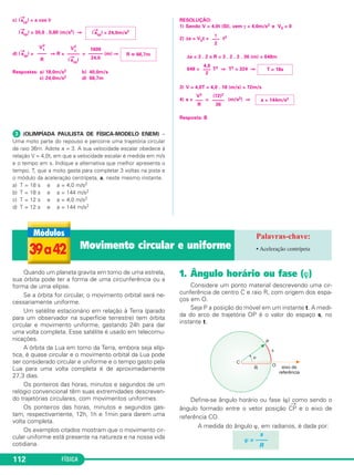 37 e 38 Cinemática vetorial • Velocidade vetorial 
1. Introdução 
Na Cinemática Escalar, o estudo de um movimento 
era feito indepen den te men te da trajetória do móvel. 
Na Cinemática Vetorial, as grandezas posição, des - 
locamento, velocidade e aceleração passam a ser enca - 
radas como grandezas orientadas, isto é, associadas aos 
conceitos de direção e sentido e, nesse caso, torna-se 
fundamental conhecer a trajetória descrita pelo móvel. 
Nosso estudo vai restringir-se apenas à velocidade veto - 
rial →v e à aceleração vetorial →a, elementos funda men - 
tais para o estudo do mo vimento circular uniforme. 
2. Velocidade vetorial →v 
A velocidade vetorial →v apresenta as seguintes ca - 
rac terísticas: 
Intensidade ou módulo 
Igual ao valor absoluto da velocidade escalar. 
Direção 
A mesma da reta que tangencia a trajetória na 
posição do móvel. 
Sentido 
Coincidente com o sentido do movimento. 
A velocidade vetorial de uma partícula em movi men - 
to somente será constante se o movimento for retilíneo 
e uniforme. 
Se o movimento for uniforme, em trajetória curva, a 
velo cidade vetorial terá módulo constante, porém dire - 
ção variável. 
3. Aceleração vetorial ( →a ) 
O conceito de aceleração está sempre ligado à ideia 
de variação de velo ci da de. 
Qualquer alteração na velocidade vetorial ( v→), seja em 
módulo, seja em orien tação (direção e sentido), implicará 
a existência de uma aceleração vetorial ( →a ). 
Para facilidade de estudo, a aceleração vetorial ( a→) 
é decomposta em duas par celas, que são denominadas 
aceleração tangencial ( at 
106 FÍSICA 
→ ) e aceleração centrí peta 
( a→ 
cp). 
• Aceleração vetorial 
A aceleração vetorial a→ é a soma vetorial de suas 
com ponentes tangencial e cen trípeta: 
a → 
t = a+ → 
acp 
→ 
Aplicando-se o Teorema de Pitágoras no triângulo 
indicado na figura, pode mos relacionar as intensidades 
da aceleração vetorial e de suas componentes: 
a 2 = a 2 
t + a 2 
cp 
4. Aceleração tangencial (→a 
t ) 
Conceito 
A componente tangencial at → 
da aceleração vetorial 
es tá ligada à variação do módulo da velocidade veto - 
rial v → 
, isto é, está ligada ao ato de acelerar ou frear o 
móvel. 
A aceleração tangencial at → 
está presente nos movi - 
mentos variados e é nula nos movimentos unifor - 
mes, não importando a trajetória descrita pelo móvel. 
Características vetoriais 
Módulo 
O módulo da aceleração tangencial é igual ao 
valor absoluto da acele ra ção escalar (γ). 
|→at | = | γ | 
Direção 
A aceleração tangencial tem direção tangente à 
trajetória, isto é, é paralela à velocidade vetorial. 
at → 
// v→ 
Sentido 
Quando o movimento é acelerado ( |v → 
| au men - 
ta), a aceleração tangen cial tem o mesmo sen tido da 
velocidade vetorial. 
Quando o movimento é retardado ( |v → 
| diminui), 
a aceleração tangencial tem sentido oposto ao da 
velocidade vetorial. 
 