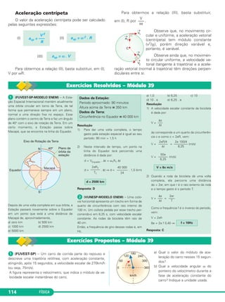 108 FÍSICA 
Exercícios Resolvidos – Módulo 37 
 Em relação aos valores instantâneos da 
velocidade es calar e da velocidade vetorial de 
uma partícula em movimento, considere as 
proposições que se seguem. 
(I) O módulo da velocidade vetorial é sem - 
pre igual ao módulo da velocidade 
escalar. 
(II) A velocidade vetorial somente será 
constante se o movimento for retilíneo e 
uniforme. 
(III) No movimento circular e uniforme, a 
velocidade escalar é constante e a 
velocidade vetorial é variável. 
(IV) Se a velocidade vetorial for constante, 
então a velocid ade escalar também será 
constante. 
(V) Se a velocidade escalar for constante, 
então a veloci dade vetorial também será 
constante. 
Estão corretas apenas as proposições: 
a) I, II, III e IV b) I e V c) II e IV 
d) II e V e) III e IV 
Resolução 
(I) CORRETA. →V 
 = V qualquer que seja o 
movimento e qualquer que seja a trajetória. 
(II) CORRETA. Para ser constante em módulo, 
o movimento tem de ser uniforme e para 
ser constante em direção, a tra je tória tem 
de ser retilínea. 
(III)CORRETA. A velocidade vetorial varia em 
direção, embora tenha módulo constante. 
(IV)CORRETA. O movimento será retilíneo e 
uniforme. 
(V) FALSA. Se o movimento for uniforme e 
curvo, a velocidade es calar será constante e 
a vetorial será variável. 
Resposta: A 
 (FMTM-MG) – Uma esfera metálica mo - 
ve-se, com mo vimento uniforme, sobre uma 
calha circular de raio R. Se →v é a velocidade da 
esfera, →a 
sua ace leração, →a 
c e →a 
t , respec tiva - 
mente, as componentes centrípeta e tan - 
gencial da aceleração do movimento, pode-se 
afirmar que 
a) →a 
c = →0, →a 
t = →0 e →v é variável. 
b) →a 
c = →0, →a 
t ≠ →0 e →v é constante. 
c) |→a | é constante e →v é variável. 
d) →a = →0 e →v é variável. 
e) →v tem a direção de →a. 
Resolução 
Sendo o movimento circular e uniforme, resul - 
ta: 
t = 0→ (MU) e a→ 
cp ≠ 0→ (circular) 
1) a→ 
V2 
2) | a→ | = | a→ 
cp | = ––– = constante 
R 
3) | V→ | é constante e V→ varia em direção 
4) V → 
e a→ são perpendiculares 
Resposta: C 
 (EXAME NACIONAL DE PORTUGAL-MODELO 
ENEM) – Uma motocicleta percorre 
uma lombada com veloci dade de módulo 
crescente. 
Qual das seguintes representações vetoriais 
pode traduzir a velocidade e a aceleração no 
instante em que a motocicleta passa na 
posição mais alta da lom bada? 
Resolução 
1) A velocidade vetorial é sempre tangente à 
trajetória e tem o mesmo sentido do 
movimento. 
→ V: vetor horizontal e dirigido para direita. 
2) Como o movimento é curvo, a aceleração 
vetorial tem uma componente centrípeta. 
→a 
cp: vetor vertical e dirigido para baixo. 
3) Como a velocidade tem módulo cres cen - 
te, a aceleração ve torial tem uma com po - 
nente tangencial com o mesmo sen tido da 
velocidade vetorial. 
→a 
t: vetor horizontal e dirigido para a direita. 
Resposta: D 
 (UFF-RJ-MODELO ENEM) – Para um 
bom desempenho em corridas automo - 
bilísticas, esporte que consagrou Ayrton Senna 
como um de seus maio res praticantes, é 
fundamental que o piloto faça o aquecimento 
dos pneus nas primeiras voltas. 
Suponha que esse aquecimento seja feito no 
trecho de pista exibido na figura abaixo, com o 
velocímetro marcando sempre o mesmo valor. 
A 
Assinale a aopção que indica corretamente 
como os módulos das acele rações do carro nos 
pontos A, B e C assinalados na figura estão 
rela cionados. 
a) aA = aC  aB 0 b) = aB = aC = 0 
c) aC = aB = aC = 0 d) aA  aC  aB = 0 
e) aA = aB = aC  0 
Resolução 
Como o velocímetro marca sempre o mesmo 
valor o movimento é unifor me. 
Na posição B temos um trecho de movimento 
retilíneo e uniforme e, por tanto, aB = 0. 
Nos trechos A e C temos movimentos curvos 
e uniformes e a aceleração é centrípeta. 
Em C o raio da curvatura é maior que em A e, 
portanto: 
aA= aC = 
RC  RA ⇒ 
Resposta: D 
V2 
–––– 
RC 
aC  aA 
V2 
–––– 
RA 
 