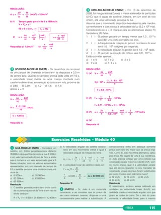 FÍSICA 109 
Exercícios Propostos – Módulo 37 
 Considere as seguintes proposições em relação ao 
movimento de uma partícula: 
(I) A velocidade escalar somente será constante se o 
movimento for uniforme. 
(II) A velocidade vetorial somente será constante se o 
movimento for retilíneo e uniforme. 
(III) Se o movimento for circular e uniforme, a velocidade 
escalar será constante. 
(IV) Se o movimento for circular e uniforme, a velocidade 
vetorial será constante. 
São verdadeiras apenas: 
a) I e III b) II e IV c) I, II e III 
d) I, II e IV e) II, III e IV 
RESOLUÇÃO: 
I (V) Se o movimento for uniforme, a velocidade escalar será 
constante. 
II (V) A velocidade tem de ser constante em módulo, direção e 
sentido. 
III (V) 
(IV) (F) No MCU, a velocidade vetorial tem módulo constante e 
direção variável. 
Resposta: C 
 (UFF-RJ-MODELO ENEM) – Na prova de lançamento de 
martelo nas Olimpíadas, o atleta coloca o martelo a girar e o 
solta quando atinge a maior velocidade que ele lhe consegue 
imprimir. Para modelar este fenômeno, suponha que o martelo 
execute uma trajetória circular num plano horizontal. A figura 
abai xo representa esquematicamente esta trajetória enquanto o 
atleta o acelera, e o ponto A é aquele no qual o martelo é solto. 
Assinale a opção que representa corretamente a trajetória do 
martelo, vista de cima, após ser solto. 
RESOLUÇÃO: 
A trajetória do martelo será parabólica contida num plano vertical 
que contém a velocidade vetorial →V do martelo, a qual é tangente 
à trajetória no ponto A. De cima, vemos apenas a projeção da 
trajetória na direção do vetor velocidade. 
Resposta: E 
 (AFA-MODELO ENEM) – As figuras abaixo representam 
pontos que indicam as posições de um móvel, obtidas em 
intervalos de tempos iguais. 
Em quais figuras o móvel apresenta aceleração não nula? 
a) Apenas em I, III e IV. 
b) Apenas em II e IV. 
c) Apenas em I, II e III. 
d) Em I, II, III e IV. 
RESOLUÇÃO: 
No esquema I, o movimento é curvo e variado e, portanto, temos 
a →t 
≠ →0 e →a 
cp ≠ 0→. 
t 
→No esquema II, o movimento é curvo e uniforme e, portanto, 
temos a= 0→ e a→ 
0→. 
cp ≠ No esquema III, o movimento é retilíneo e variado e, portanto, 
temos a≠ →0 e →a 
= 0→. 
t→cp t 
→No esquema IV, o movimento é retilíneo e uniforme e, por tanto, 
temos a= 0→ e a→ 
cp = 0→. 
Resposta: C 
 (FCM-MG) – Um automóvel se move numa estra da com o 
aspecto mostrado na figura, percorrendo os trechos x, y e z, 
tais que x e z são retilíneos e y é cur vo. 
 