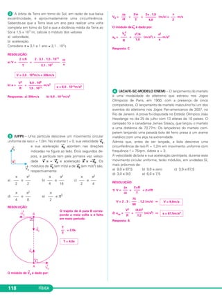 c) |→a 
cp| = a cos θ 
|→a 
cp| = 30,0 . 0,80 (m/s2) ⇒ 
d) |→a 
2 
2 
––––– 
R 
cp| = ⇒ R = = (m) ⇒ 
Respostas: a) 18,0m/s2 b) 40,0m/s 
c) 24,0m/s2 d) 66,7m 
 (OLIMPÍADA PAULISTA DE FÍSICA-MODELO ENEM) – 
Uma mo to parte do repouso e percorre uma tra jetória circular 
de raio 36m. Adote π = 3. A sua velocidade escalar obedece à 
relação V = 4,0t, em que a velocidade escalar é medida em m/s 
e o tempo em s. Indi que a alternativa que melhor apresenta o 
tempo, T, que a moto gasta para completar 3 voltas na pista e 
o mó du lo da aceleração centrípeta, a, neste mesmo instan te. 
a) T = 18 s e a = 4,0 m/s2 
b) T = 18 s e a = 144 m/s2 
c) T = 12 s e a = 4,0 m/s2 
d) T = 12 s e a = 144 m/s2 
39 a 42 Movimento circular e uniforme • Aceleração centrípeta 
112 FÍSICA 
RESOLUÇÃO: 
1) Sendo V = 4,0t (SI), vem γ = 4,0m/s2 e V0 = 0 
2) Δs = V0t + t2 
Δs = 3 . 2 π R = 3 . 2 . 3 . 36 (m) = 648m 
648 = T2 ⇒ T2 = 324 ⇒ 
3) V = 4,0T = 4,0 . 18 (m/s) = 72m/s 
4) a = = (m/s2) ⇒ 
Resposta: B 
a = 144m/s2 
(72)2 
––––– 
36 
V2 
––– 
R 
T = 18s 
4,0 
––– 
2 
γ 
––– 
2 
R ≅ 66,7m 
1600 
–––––– 
24,0 
V1 
––––– 
|→a 
cp| 
V1 
|→a 
cp| = 24,0m/s2 
Quando um planeta gravita em torno de uma estrela, 
sua órbita pode ter a forma de uma circunferência ou a 
forma de uma elipse. 
Se a órbita for circular, o movimento orbital será ne - 
ces sariamente uniforme. 
Um satélite estacionário em relação à Terra (parado 
para um observador na superfície terrestre) tem órbita 
circular e movimento uniforme, gastando 24h para dar 
uma volta completa. Esse satélite é usado em telecomu - 
nicações. 
A órbita da Lua em torno da Terra, embora seja elíp - 
tica, é quase circular e o movimento orbital da Lua pode 
ser considerado circular e uniforme e o tempo gasto pela 
Lua para uma volta completa é de aproximadamente 
27,3 dias. 
Os ponteiros das horas, minutos e segundos de um 
relógio convencional têm suas extremidades descreven - 
do trajetórias circulares, com movimentos uniformes. 
Os ponteiros das horas, minutos e segundos gas - 
tam, respectivamente, 12h, 1h e 1min para darem uma 
volta completa. 
Os exemplos citados mostram que o movimento cir - 
cular uniforme está presente na natureza e na nossa vida 
cotidiana. 
1. Ângulo horário ou fase (ϕ) 
Considere um ponto material des cre vendo uma cir - 
cun ferência de centro C e raio R, com origem dos espa - 
ços em O. 
Seja P a posição do móvel em um instante t. A medi - 
da do arco de trajetória OP é o valor do espaço s, no 
instante t. 
Define-se ângulo horário ou fase (ϕ) como sendo o 
→ 
ân gulo formado entre o ve tor po sição CP 
e o eixo de 
referência CO. 
A medida do ângulo ϕ, em radianos, é dada por: 
s 
ϕ = –––– 
R 
 