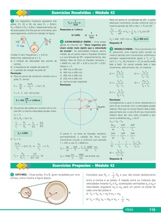 Δs 2 π R 
V = –––– = ––––– = 2 π f R 
Δt T 
Δϕ 2 π 
ω = –––– = –––– = 2 π f 
Δt T 
linear angular 
→ = 0→). 
V = ω R 
→ ≠ 0 → 
). 
FÍSICA 113 
2. Velocidade angular 
Seja Δϕ = ϕ2 – ϕ1 a variação do ângulo horário em 
um intervalo de tempo Δt = t2 – t1. 
Define-se velocidade an - 
gular (ω) pela relação: 
Δϕ 
ω = –––– 
Δt 
No SI, Δt é medido em 
segundos e ω é me dido em 
rad/s. 
3. Movimento periódico 
Conceito 
Um movimento é chamado periódico quando todas 
as características do mo vimento (posição, velocidade e 
aceleração) se repetem em intervalos de tempos iguais. 
O movimento circular e uniforme é um exemplo de 
movimento periódico, pois, a cada volta, o móvel repete 
a posição, a velocidade e a aceleração e, além disso, o 
tempo gasto para dar uma volta é sempre o mesmo. 
Período (T) 
Define-se período (T) como sendo o menor inter - 
valo de tempo para que haja repetição das características 
do movimento. 
No movimento circular e uniforme, o período é o 
intervalo de tempo para o mó vel dar uma volta 
completa. 
Frequência (f) 
Define-se frequência (f) como sendo o número de 
vezes que as características do movimento se repetem 
na unidade de tempo. 
No movimento circular e uniforme, a frequência é 
o número de voltas rea li za das na unidade de tem po. 
Se o móvel realizar n voltas em um intervalo de tem - 
po Δt, a frequência f será da da por: 
n 
f = –––– 
Δt 
Relação entre período e frequência 
Quando o intervalo de tempo é igual ao período 
(Δt = T), o móvel realiza uma volta (n = 1) e, portanto, 
temos: 
1 
f = ––– 
T 
Unidades 
As unidades SI de período e frequência são: 
e 
4. Relações fundamentais 
Velocidade escalar linear (V) 
Para uma volta completa, temos Δs = 2πR e Δt = T, 
das quais: 
Velocidade escalar angular (ω) 
Para uma volta completa, temos Δϕ = 2π e Δt = T, 
das quais: 
Relação entre V e ω 
Da expressão V = 2π f R, sendo ω = 2π f, vem: 
5. Vetores no MCU 
Velocidade vetorial 
No movimento circular e uniforme, a velocidade ve - 
to rial tem módulo con stan te, porém direção variável e, 
portanto, é variável. 
Aceleração vetorial 
Sendo o movimento uniforme, a componente tan - 
gencial da aceleração veto rial é nula ( at 
Sendo a trajetória curva, a componente centrípeta da 
aceleração vetorial não é nula ( acp 
u(T) = segundo (s) u(f) = hertz (Hz) 
? Saiba mais 
SATÉLITES ESTACIONÁRIOS 
Os três satélites da 
fi gura são estacio ná - 
rios, isto é, es tão pa - 
rados em relação à 
su per fí cie terres tre. 
São utilizados em 
tele co mu ni ca ções e 
con se guem co brir, 
prati ca men te, toda a 
super fície terres tre. 
Um satélite estacionário tem movi mento circular uni - 
forme em torno do centro da Terra, com período de 
24h e com sua órbita con tida no plano equa torial da 
Terra. 
 
