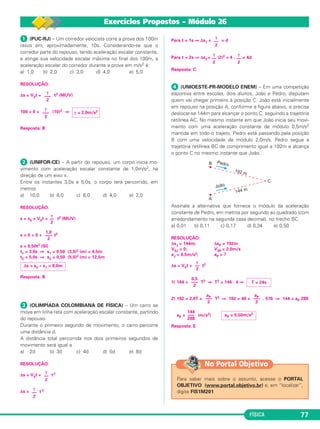 γ 
–– 
2 
γ 
–– 
2 
aP ––– 
2 
T = 24s 
γ 
–– 
2 
0,5 
––– 
2 
γ 
–– 
2 
aP = 0,50m/s2 144 
a ––P– 
2 
No Portal Objetivo 
FÍSICA 77 
 (PUC-RJ) – Um corredor velocista corre a prova dos 100m 
rasos em, aproximadamente, 10s. Consi de rando-se que o 
corredor parte do repouso, tendo aceleração escalar constante, 
e atinge sua velocidade escalar máxima no final dos 100m, a 
aceleração es ca lar do corredor durante a prova em m/s2 é: 
a) 1,0 b) 2,0 c) 3,0 d) 4,0 e) 5,0 
RESOLUÇÃO: 
γ 
––– 
2 
Δs = V0t + t2 (MUV) 
γ = 2,0m/s2 γ 
––– 
2 
100 = 0 + (10)2 ⇒ 
Resposta: B 
 (UNIFOR-CE) – A partir do repouso, um corpo inicia mo - 
vimento com aceleração escalar constante de 1,0m/s2, na 
direção de um eixo x. 
Entre os instantes 3,0s e 5,0s, o corpo terá percorrido, em 
metros 
a) 10,0 b) 8,0 c) 6,0 d) 4,0 e) 2,0 
RESOLUÇÃO: 
s = s0 + V0t + t2 (MUV) 
1,0 
––– 
2 
s = 0 + 0 + t2 
s = 0,50t2 (SI) 
t1 = 3,0s ⇒ s1 = 0,50 (3,0)2 (m) = 4,5m 
t2 = 5,0s ⇒ s2 = 0,50 (5,0)2 (m) = 12,5m 
Δs = s2 – s1 = 8,0m 
Resposta: B 
 (OLIMPÍADA COLOMBIANA DE FÍSICA) – Um carro se 
move em linha reta com ace leração escalar constante, partindo 
do repouso. 
Durante o primeiro segundo de movimento, o carro percorre 
uma distância d. 
A distância total percorrida nos dois primeiros segundos de 
movimento será igual a 
a) 2d b) 3d c) 4d d) 5d e) 8d 
RESOLUÇÃO: 
Δs = V0t + t 2 
Δs = t 2 
Para t = 1s ⇒ Δs1= = d 
Para t = 2s ⇒ Δs2= (2)2 = 4 . = 4d 
Resposta: C 
 (UNIOESTE-PR-MODELO ENEM) – Em uma competição 
esportiva entre escolas, dois alunos, João e Pedro, disputam 
quem vai chegar primeiro à posição C. João está inicialmente 
em repouso na posição A, conforme a figura abaixo, e precisa 
deslocar-se 144m para alcançar o ponto C, seguindo a trajetória 
retilínea AC. No mesmo instante em que João inicia seu movi - 
mento com uma aceleração constante de módulo 0,5m/s2 
mantida em todo o trajeto, Pedro está passando pela posição 
B com uma velocidade de módulo 2,0m/s. Pedro segue a 
trajetória retilínea BC de comprimento igual a 192m e alcança 
o ponto C no mesmo instante que João. 
Assinale a alternativa que for nece o módulo da aceleração 
constante de Pedro, em metros por segundo ao qua drado (com 
arredondamento na segunda casa decimal), no trecho BC. 
a) 0,01 b) 0,11 c) 0,17 d) 0,34 e) 0,50 
RESOLUÇÃO: 
ΔsJ = 144m; ΔsP = 192m 
V0J = 0; V0P = 2,0m/s 
aJ = 0,5m/s2; aP = ? 
Δs = V0t + t2 
1) 144 = T2 ⇒ T2 = 144 . 4 ⇒ 
2) 192 = 2,0T + T2 ⇒ 192 = 48 + . 576 ⇒ 144 = aP 288 
aP = (m/s2) 
––– 
288 
Resposta: E 
Para saber mais sobre o assunto, acesse o PORTAL 
OBJETIVO (www.portal.objetivo.br) e, em “localizar”, 
digite FIS1M201 
γ 
–– 
2 
γ 
–– 
2 
γ 
–– 
2 
Exercícios Propostos – Módulo 26 
 