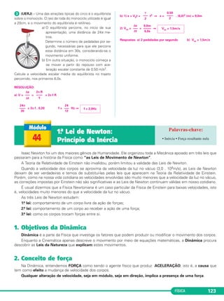 aB = 36,0m/s2 
(7,8 . 103)2 
6,4 . 106 g = 9,5m/s2 
g = ––––––––––– 
FÍSICA 117 
Exercícios Resolvidos – Módulo 41 
 No dia 10/09/2008 foi inaugurado o grande 
colisor de Hádrons, na fronteira da França com 
a Suíça. Situado a uma profundidade de 100m, 
com diâmetro de 8,6km e perímetro de 27km e 
formato circular o condutor onde ocorrerão as 
colisões de prótons tem como objetivo 
principal reproduzir as condições do Universo 
imediatamente após o big-bang e por meio de 
colisões entre prótons, com velocidades 
próximas da luz, tentar encontrar uma partícula 
denominada bóson de Higgs responsável por 
atribuir massa às partículas elementares. 
De acordo com as informações apresentadas o 
próton, em movimento circular e uniforme, 
percorre o perímetro de 27km com uma 
frequência próxima a 11000Hz. 
Não considerando efeitos relativísticos, deter - 
mine: 
a) o módulo da velocidade do próton em rela - 
ção ao módulo da velocidade da luz 
C = 3,00 . 108m/s. 
b) o módulo da aceleração do próton adotan - 
do-se π = 3. Considere o módulo da velo ci - 
dade do pró ton aproximadamente igual a 
3,0 .108m/s. 
a = 2,0 . 1013m/s2 
 (OLIMPÍADA BRASILEIRA DE FÍSICA) – Um aeromodelo 
descreve um movimento circular uniforme com velocidade 
escalar de 12m/s, perfa zen do 4 voltas por minuto. A sua 
aceleração vetorial tem módulo igual a: 
Adote π = 3 
a) zero b) 0,8 m/s2 c) 4,8 m/s2 
d) 7,2 m/s2 e) 9,6 m/s2 
RESOLUÇÃO: 
Sendo o movimento circular e uniforme, a aceleração ve to rial só 
tem componente centrípeta: 
a = = V . ω = V . 2π f 
a = 12 . 2 . 3 . (m/s2) 
24 
––– 
5 
a = (m/s2) = 4,8m/s2 
Resposta: C 
4 
––– 
60 
V2 
–––– 
R 
Exercícios Propostos – Módulo 41 
Resolução 
a) V = = = 2 π f R 
2πR = 27km = 27 . 103m 
f = 11000Hz 
V = 27 . 103 . 11 . 103 (m/s) 
V = 297 . 106m/s = 2,97 . 108m/s 
= ⇒ 
b) C = 2 π R 
27 . 103 = 6 . R ⇒ R = 4,5 . 103m 
a = = (m/s2) 
Respostas:a) V = 0,99C 
b) a = 2,0 . 1013m/s2 
 (MODELO ENEM) – Dois carros de 
corrida, A e B, assimiláveis a pon tos ma teriais, 
partem simultaneamente de uma mes ma po - 
sição no instan te t = 0 e percorrem uma 
mesma trajetória circular em sentidos opostos. 
No instante t = 10,0s, os carros se encon tram 
pela pri meira vez. 
Os gráficos a seguir representam as velocida - 
des escalares dos carros A e B em função do 
tempo. Adote π = 3. 
A aceleração vetorial do carro B, no instante 
t = 7,5s, tem mó du lo igual a 
a) zero b) 3,0m/s2 
c) 12,0m/s2 d) 36,0m/s2 
e) 64,0m/s2 
Resolução 
1) Δs = área (V x t) 
ΔsA = (m) = 150m 
ΔsB = – (10,0 + 5,0) (m) = – 450m 
2) O comprimento da circunferência C é 
dado por 
C = 2πR = ΔsA + ΔsB 
2 . 3 . R = 600 ⇒ 
3) No instante t = 7,5s, o movimento do car - 
ro B é circular unifor me e sua aceleração é 
centrípeta. 
aB= = (m/s2) 
Resposta: D 
 (PUC-SP-MODELO ENEM) – Que graça 
pode haver em ficar dando voltas na Terra uma, 
duas, três, quatro… 3000 vezes? Foi isso que a 
americana Shannon Lucid, de 53 anos, fez nos 
últimos seis meses a bordo da estação orbital 
russa Mir… Revista Veja, 2/10/96. 
Em órbita circular, aproximadamente 400km 
acima da superfície, a Mir move-se com velo - 
cidade es calar constante de aproxima da mente 
28080km/h, equivalente a 7,8 . 103 m/s. Utili - 
zando-se o raio da Ter ra como 6 . 106m, qual é, 
aproximadamente, o va lor do módulo da 
aceleração da gravidade nessa órbita? 
a) zero b) 1,0m/s2 c) 7,2m/s2 
d) 9,5m/s2 e) 11,0m/s2 
Resolução 
Para um satélite em órbita circular a aceleração 
centrípeta é igual à aceleração da gravidade 
nos pontos de sua órbita (o satélite está em 
queda livre). 
r = R + h = 6 . 106 + 0,4 . 106(m) = 6,4 . 106m 
(m/s2) ⇒ 
Resposta: D 
V2 
acp = g = –––– 
r 
(60,0)2 
–––––– 
100 
VB 2 
–––– 
R 
R = 100m 
60,0 
–––– 
2 
10,0 . 30,0 
––––––––– 
2 
9,0 .1016 
–––––––––– 
4,5 . 103 
V2 
––– 
R 
V = 0,99C 
2,97 . 108 
–––––––––– 
3,00 . 108 
V 
–– 
C 
2π R 
––––– 
T 
Δs 
––– 
Δt 
 