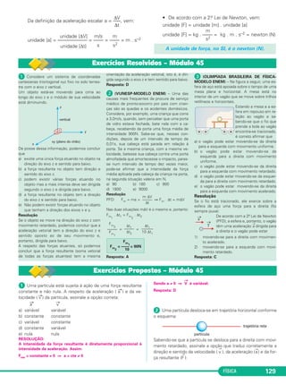 0,50 
–––– 
2 
Vm = 1,5m/s 
1.a Lei de Newton: 
Princípio da Inércia • Inércia • Força resultante nula 
FÍSICA 123 
 (UERJ) – Uma das atra ções tí pi cas do circo é o equi li brista 
sobre o mono ciclo. O raio da roda do mono ciclo utilizado é igual 
a 20cm, e o movimento do equilibrista é retilíneo. 
a) O equilibrista percorre, no início de sua 
apre sentação, uma distân cia de 24π me - 
tros. 
Determine o número de pedaladas por se - 
gundo, ne cessárias para que ele percorra 
essa distância em 30s, considerando-se o 
movimento uniforme. 
b) Em outra situação, o monociclo começa a 
se mo ver a partir do repouso com ace - 
leração escalar constante de 0,50 m/s2. 
Calcule a velocidade escalar média do equilibrista no trajeto 
percorrido, nos primeiros 6,0s. 
RESOLUÇÃO: 
a) V = = = 2π f R 
= 2π f . 0,20 f = Hz ⇒ 
γ 
––– 
2 
b) 1) s = V0t + t2 ⇒ s = . (6,0)2 (m) = 9,0m 
9,0m 
––––– 
6,0s 
Δs 
––– 
Δt 
2) Vm= = ⇒ 
Respostas: a) 2 pedaladas por segundo b) Vm = 1,5m/s 
f = 2,0Hz 
24 
––– 
12 
24π 
–––– 
30 
2π R 
–––– 
T 
Δs 
––– 
Δt 
44 
Isaac Newton foi um dos maiores gênios da Huma nidade. Ele organizou toda a Mecânica apoiado em três leis que 
passaram para a história da Física como “as Leis de Movimento de Newton”. 
A Teoria da Relatividade de Einstein não invalidou, po rém limitou a validade das Leis de Newton. 
Quando a velocidade dos corpos se aproxima da ve lo cidade da luz no vácuo (3,0 . 108m/s), as Leis de Newton 
deixam de ser verdadeiras e temos de substituí-las pelas leis que aparecem na Teoria da Relatividade de Eins tein. 
Porém, como na nossa vida cotidiana as velocidades envolvidas são muito menores que a velocidade da luz no vácuo, 
as correções impostas por Einstein não são significativas e as Leis de Newton continuam válidas em nosso cotidiano. 
É usual dizermos que a Física Newtoniana é um caso particular da Física de Einstein para baixas velocidades, isto 
é, velocidades muito menores do que a velocidade da luz no vácuo. 
As três Leis de Newton estudam: 
1.a lei: comportamento de um corpo livre da ação de forças; 
2.a lei: comportamento de um corpo ao receber a ação de uma força; 
3.a lei: como os corpos trocam forças entre si. 
1. Objetivos da Dinâmica 
Dinâmica é a parte da Física que investiga os fato res que podem produzir ou modificar o movimento dos corpos. 
Enquanto a Cinemática apenas descreve o movi men to por meio de equações matemáticas, a Dinâmica procura 
descobrir as Leis da Natureza que explicam estes movimentos. 
2. Conceito de força 
Na Dinâmica, entendemos FORÇA como sendo o agen te físico que produz ACELERAÇÃO, isto é, a causa que 
tem como efeito a mudança de velocidade dos corpos. 
Qualquer alteração de velocidade, seja em mó du lo, seja em direção, im plica a presença de uma for ça. 
 