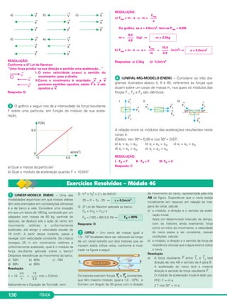 Uma força aplicada é uma ação exer - 
cida sobre um corpo a fim de alterar 
sua velo cidade e não permanece no 
corpo quando a ação termina. 
3. Inércia 
A consequência de se puxar 
ou empurrar não é a veloci - 
da de, mas sim a alteração da 
velocidade. 
Definição 
A inércia é uma propriedade característica da ma té - 
ria, isto é, uma propriedade comum a todos os corpos. 
Todos os corpos são constituídos de matéria, logo, 
to dos os corpos gozam da propriedade chamada INÉR - 
CIA. 
Se o corpo estiver inicialmente em repouso, ele tem 
uma tendência natural, espontânea, de permanecer em 
repouso. Para alterar o seu estado de repouso, é preciso 
a interverção de uma força. 
Se o corpo já estiver em movimento, ele tem uma 
tendência natural, espon tânea, de permanecer em 
movimento, conservando o módulo, a direção e o sen - 
tido de sua velocidade, isto é, tem tendência de 
continuar em movimento reti líneo e uniforme. 
Para alterar o seu estado de movimento retilíneo e 
uniforme, é preciso a inter venção de uma força. 
Exemplos 
A) Quando um ca valo, em pleno ga lope, para brus ca - 
mente, o cava leiro é pro jetado para fora da sela, por inér - 
cia de movi mento. 
124 FÍSICA 
B) Quando um ônibus está em repouso e arranca 
bruscamente, os passageiros que estavam em pé, sem 
se segurar, são projetados para trás, por inércia de re - 
pouso. Se o ônibus estiver em um plano horizontal com 
velocidade constante (mo vimento retilíneo e uniforme), 
não há tendência de os 
passageiros serem jo - 
gados para frente ou para 
trás, porém, em uma frea - 
da repentina, os passa - 
geiros são pro jetados para 
frente por inércia de mo - 
vimento. 
Inér cia é a tendência de os cor pos con ti nua rem movimen tan do-se com 
a velo ci da de que lhes foi imprimida ou de conti nua rem em re pou so, se 
estiverem inicial mente em repouso. 
C) Quando um carro faz uma curva e a sua porta se 
abre, um passageiro nela encostado é jogado para fora 
do carro, por inércia de movimento, insistindo em 
manter a direção de sua velocidade vetorial. 
• A propriedade chamada inércia de um corpo é 
medida quan titativamente por meio da massa deste cor - 
po, que é, por isso, denominada massa inercial. 
A massa de um corpo é uma medida de sua inércia. 
• Só existe inércia de velocidade, não existe inércia 
de aceleração, isto é, re tirada a força (causa), no mesmo 
instante cessa a aceleração (efeito) e apenas a 
velocidade do corpo será mantida constante, por inércia. 
• Foi Galileu quem pela primeira vez apresentou o 
conceito de inércia, ad mitindo as duas manifestações: a 
inércia de repouso e a inércia de movimento. 
Porém, Galileu cometeu um erro: admitiu que o mo - 
vimento circular uniforme mantinha-se por inércia. 
Aristóteles só aceitava a inércia de repouso, afirman - 
do que o estado natural dos corpos era o repouso e, con - 
cluindo erradamente, que não existia movimento sem a 
presença de forças. 
Os conceitos de inércia de repouso e de movimento 
foram aceitos por Newton e traduzidos em sua 1.a Lei de 
Movimento. 
4. 1.a lei de movimento 
de Newton: Princípio da 
Inércia 
A 1.a Lei de Movimento de New ton, aplicada a par - 
tículas (pontos materiais), estabelece o comporta mento 
de uma partícula quando estiver livre de forças. 
A expressão livre de forças deve ser interpretada 
de duas maneiras: 
– nenhuma força atua sobre a partícula, o que, natu - 
ralmente, é ape nas uma concepção teórica ideal, 
impossível de ser viabilizada pratica mente. 
– as forças atuantes na partícula neutralizam seus 
efeitos, de modo que a “for ça resultante” é nula. 
Inércia é a tendência dos corpos em conservar a 
sua velo cidade vetorial. 
 