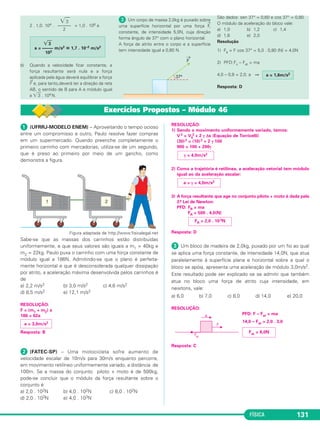 FÍSICA 125 
A 1.a Lei de Newton pode ser enunciada das se guin - 
tes maneiras: 
1.o enunciado: 
Desprezando-se as forças resistentes, a velocidade da moto se 
mantém por inér cia. 
2.o enunciado: 
Uma partícula, livre de forças, ou permanece em 
re pou so ou per manece em movimento retilíneo e 
uniforme. 
3.o enunciado: 
Exemplificando 
A) Um automóvel altera sua ve lo cidade, em um pla - 
no horizontal, recebendo uma força externa do solo por 
meio do atrito. Se não exis tisse atrito, os carros não 
poderiam ser acelerados nem as pessoas po deriam 
andar em um plano horizontal. 
B) Quando um pássaro (ou um avião a hélice) está 
voando, recebe do ar uma força externa capaz de alterar 
sua velocidade vetorial. 
C) Uma nave de propulsão a jato é acelerada graças 
à força externa recebida dos jatos expulsos, isto é, os 
jatos aplicam no corpo da nave a força externa que vai 
alterar sua velocidade vetorial. 
D) O herói infantil conhecido como “Super-Homem” 
traduz uma aberração física, pois, por mais forte e 
carregado de energia que ele seja, não pode voar sem 
re ceber a ação de uma força externa (ou do ar ou de um 
sistema de jatos). 
E) Uma nave a hélice não pode ser usada para uma 
viagem espacial, pois, para ser acelerada, deve receber 
for ça externa do ar e teria de atravessar, no espaço 
sideral, regiões de vácuo onde não há possibilidade de 
receber força externa do ar. 
5. Sistema de referência inercial 
Considere um livro no chão de um ônibus, inicial - 
men te em repouso. Admi tamos que o chão seja liso de 
modo a não haver atrito entre o chão e o livro. 
O livro está sob a ação de duas for ças que se neu - 
tra lizam: a força de gravidade aplicada pela Terra (P→) e a 
→ 
força aplicada pelo chão (F 
). 
Se o ônibus acelerar, por causa da inexistência de 
atrito, o livro continua parado em re lação à Terra, porém 
es cor rega para trás em relação ao ôni bus. 
Verifiquemos, então, que a 1.a Lei de Newton é 
válida em relação a um referencial ligado à Terra: o livro 
estava em repouso e, como está livre de forças, 
continuou em repouso; porém, não é válida em relação 
a um referen cial ligado ao ônibus acelera do: o livro 
estava em repou so, livre de forças, e se movimentou 
para trás em relação ao ônibus. 
Isto posto, notamos que a 1.a Lei de Newton não 
pode ser aplicada para qual quer sistema de referência; 
ela é válida para privilegiados siste mas de referência, 
que são chama dos de Sistemas Inerciais. 
Para nossos estudos, serão con siderados inerciais 
os referenciais ligados à su per fície terrestre e os re fe - 
ren ciais em movimento de trans lação retilínea e uni - 
forme em re lação à superfície terrestre. 
Uma partícula, livre de forças, mantém sua velo - 
cidade ve to rial constante por inércia. 
Uma partícula só pode alterar sua velocidade com 
intervenção de uma força externa. 
→ 
F + 
→ 
P = 0→ 
 (MODELO ENEM) – Considere as propo - 
sições a seguir: 
(01) Quando um carro freia, o corpo do moto - 
rista é projetado para frente, porque todo 
corpo tende a manter sua velocidade 
vetorial, por inércia. 
(02) Uma partícula eletrizada cria campo elétri - 
co na posição em que ela se en contra. 
(04) A função da força resultante em uma par tí cula 
é manter sua velocidade vetorial constante. 
(08) Em uma viagem de uma nave espacial 
para a Lua, o sistema de jatos fica ligado 
durante todo o tem po. 
(16) Uma pessoa, partindo do repouso, não 
pode an dar em um plano horizontal sem 
atrito. 
(32) Não pode existir um super-homem que 
voe pela ação exclusiva de sua própria 
força muscular. 
Dê como resposta a soma dos números 
associados às pro posições corretas. 
Resolução 
(01) Correta: É a 1.a Lei de Newton. 
(02) Falsa: Se a partícula criasse campo elétri - 
co na posição on de se encontra, ela con - 
se guiria, sozinha, mu dar sua v elocidade 
vetorial, contrariando a 1.a Lei de New ton. 
(04) Falsa: A função da força resultante é variar 
a velocidade vetorial e não mantê-la 
constante. 
(08) Falsa: A maior parte do trajeto é feita em 
MRU, por inércia, com o sistema de jatos 
desligado. 
(16) Correta: Para andar, a pessoa deve 
receber uma força de atri to do chão. 
(32) Correta: Nenhum corpo pode, sozinho, 
mudar sua veloci dade vetorial. 
Resposta: 49 
 