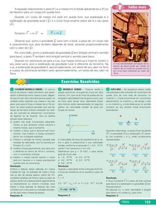 No Portal Objetivo 
FÍSICA 127 
A velocidade máxima que o carro pode atingir (velocidade 
limite do carro) é dada por: 
a) Vlim= b) Vlim = 
c) Vlim =  d) Vlim = 3,0 . 108 m/s 
e) Vlim = 340 m/s 
RESOLUÇÃO: 
A velocidade limite é atingida quando a força resultante FR se 
anular, isto é, a força de resistência do ar equilibrar a força motriz 
que o carro recebe do chão por causa do atrito. 
FR = 0 ⇒ F = kV2 
lim 
V2 
lim = ⇒ 
Resposta: C 
F 
Vlim = –– 
k 
F 
––– 
k 
F –– 
k 
k 
––– 
F 
F 
––– 
k 
Para saber mais sobre o assunto, acesse o PORTAL 
OBJETIVO (www.portal.objetivo.br) e, em “localizar”, 
digite FIS1M205 
45 e 46 
2.a Lei de Newton: Relação 
entre força e aceleração • Força • Aceleração 
A 2.a Lei de Newton refere-se ao comportamento de 
um corpo ao receber a ação de uma força, isto é, esta - 
belece uma relação entre causa (força) e efeito (ace - 
leração). 
Qualquer alteração de velocidade, seja em módulo, 
seja em orientação, significa uma aceleração que impli ca 
a presença de uma força. 
A força referida na 2.a Lei de Newton é a força resul - 
tante que age no corpo, isto é, a soma vetorial de todas 
as forças atuantes no corpo. 
Quando uma nave está no espaço sideral, livre da 
ação de forças externas, ela se move por inércia com 
velocidade constante. 
Se a nave quiser acelerar, frear ou mudar a direção 
de sua velocidade, ela deverá receber uma força externa 
e para isso o astronauta deverá acionar o sistema de 
jatos. 
Os jatos expulsos é que vão aplicar na nave a força 
externa de que ela precisa para alterar a sua velocidade. 
Quando você está dirigindo um carro e quer alterar a 
velocidade dele, você deverá receber do solo terrestre 
uma força externa e para tal você deverá pisar no ace - 
lera dor ou no freio. 
1. 2.a lei de movimento 
de Newton – Princípio 
Fundamental da Dinâmica (PFD) 
A 2.a Lei de Movimento de Newton procura estabe - 
lecer o comportamento de uma partícula ao receber uma 
força. 
Enunciado da 2.a Lei de Newton: 
A 2.a Lei de Newton estabelece um aspecto quan - 
titativo entre a força apli cada (causa) e o efeito produzido 
(aceleração), que pode ser traduzido pela chama da 
equação fundamental da Dinâmica: 
F → 
→ 
F → 
= força aplicada. 
m = massa da partícula. 
a→ 
= aceleração adquirida. 
= m a→ 
FORÇA ⇔ ALTERAÇÃO DE VELOCIDADE 
Quando uma partícula recebe a ação de uma força, 
ela adquire, na direção e sentido da força, uma 
aceleração cujo módulo é proporcional ao módulo 
da força aplicada. 
 