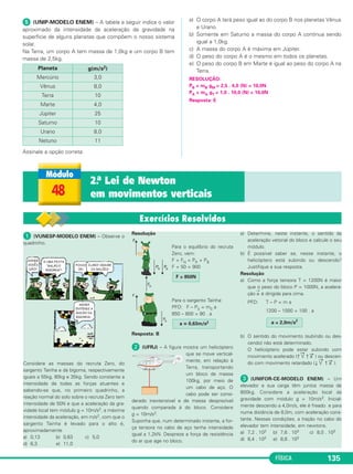 FÍSICA 129 
 Uma partícula está sujeita à ação de uma força resul tante 
constante e não nula. A respeito da aceleração ( a→) e da ve - 
locidade ( v→) da partícula, assinale a opção correta: 
a → 
v → 
a) variável variável 
b) constante constante 
c) variável constante 
d) constante variável 
e) nula nula 
RESOLUÇÃO: 
A intensidade da força resultante é diretamente proporcional à 
intensidade da aceleração. Assim: 
Fres = constante ≠ 0 ⇒ a = cte ≠ 0 
Sendo a ≠ 0 ⇒ 
→ 
V é variável. 
Resposta: D 
 Uma partícula desloca-se em trajetória horizontal con forme 
o esquema: 
Sabendo-se que a partícula se desloca para a direita com mo vi - 
mento retardado, assinale a opção que tra duz correta mente a 
direção e sentido da velocidade ( v 
→ 
), da aceleração (a → 
) e da for - 
→ 
): 
ça resultante (F 
Da definição da aceleração escalar a = –Δ–V–, vem: 
Δt 
unidade [ΔV] m/s m 
unidade [a] = –––––––––––– = –––– = –––– = m . s–2 
unidade [Δt] s s2 
• De acordo com a 2.a Lei de Newton, vem: 
unidade [F] = unidade [m] . unidade [a] 
m 
unidade [F] = kg . –––– = kg . m . s–2 = newton (N) 
s2 
A unidade de força, no SI, é o newton (N). 
Exercícios Resolvidos – Módulo 45 
 Considere um sistema de coorde nadas 
car tesianas triortogonal xyz fixo no solo terres - 
tre com o eixo z vertical. 
Um objeto está-se movendo para cima ao 
longo do eixo z e o mó dulo de sua velocidade 
está di minuindo. 
De posse dessa informação, po de mos concluir 
que 
a) existe uma única força atuan do no objeto na 
direção do eixo z e sentido para baixo. 
b) a força resultante no objeto tem direção e 
sentido do eixo z. 
c) podem existir várias forças atuando no 
objeto mas a mais intensa deve ser dirigida 
segundo o eixo z e dirigida para baixo. 
d) a força resultante no objeto tem a direção 
do eixo z e sentido para baixo. 
e) Não podem existir forças atuando no objeto 
que tenham a direção dos eixos x e y. 
Resolução 
Se o objeto se move na direção do eixo z com 
movimento retardado, podemos concluir que a 
aceleração vetorial tem a direção do eixo z e 
sentido oposto ao de seu movimento e, 
portanto, dirigida para baixo. 
A respeito das forças atuantes, só podemos 
con cluir que a força resultante (soma vetorial 
de todas as forças atuantes) tem a mesma 
orientação da aceleração vetorial, isto é, é diri - 
gida segundo o eixo z e tem sentido para baixo. 
Resposta: D 
 (VUNESP-MODELO ENEM) – Uma das 
causas mais frequentes da procura de serviço 
médico de pronto-socorro por pais com crian - 
ças são as quedas e os acidentes domésicos. 
Considere, por exemplo, uma criança que corre 
a 3,0m/s, quando, sem perceber que uma porta 
de vidro estava fechada, bate nela com a ca - 
beça, recebendo da porta uma força média de 
intensidade 900N. Sabe-se que, nessas con - 
dições, depois de um intervalo de tempo de 
0,01s, sua cabeça está parada em relação à 
porta. Se a mesma criança, com a mesma ve - 
locidade, batesse sua cabeça contra uma porta 
almofadada que amortecesse o impacto, paras - 
se num intervalo de tempo dez vezes maior, 
pode-se afirmar que a intensidade da força 
média aplicada pela cabeça da criança na porta, 
na segunda situação valeria em N, 
a) 90 b) 180 c) 900 
d) 1800 e) 9000 
Resolução 
PFD: Fm = ma = ⇒ Fm . Δt = mΔV 
Nas duas situações mΔV é o mesmo e, portanto: 
Fm1 
. Δt1 = Fm2 
. Δt2 
= = 
Resposta: A 
 (OLIMPÍADA BRASILEIRA DE FÍSICA-MODELO 
ENEM) – Na figura a seguir, uma es - 
fera de aço está apoiada sobre o tampo de uma 
mesa plana e horizontal. A mesa está no 
interior de um vagão que se move sobre trilhos 
retilíneos e horizontais. 
Estando a mesa e a es - 
fera em repouso em re - 
la ção ao va gão e sa - 
bendo-se que o fio que 
pren de a bola ao va gão 
encontra-se tra cio nado, 
é correto afirmar que 
a) o vagão pode estar mo vendo-se da direita 
para a esquerda com movimento uniforme. 
b) o vagão pode estar movendo-se da 
esquerda para a direita com movimento 
uniforme. 
c) o vagão pode estar movendo-se da direita 
para a esquerda com movimento retardado. 
d) o vagão pode estar movendo-se da esquer - 
da para a direita com movimento retardado. 
e) o vagão pode estar movendo-se da direita 
para a esquerda com movimento acelerado. 
Resolução 
Se o fio está tracionado, ele exerce sobre a 
esfera de aço uma força para a direita (fio 
sempre puxa): 
De acordo com a 2.a Lei de New ton 
(PFD), a esfera e, por tan to, o vagão 
têm uma aceleração →a diri gida para 
a direita e o vagão pode estar 
1) movendo-se para a direita com movi men - 
to acelerado. 
2) movendo-se para a esquerda com movi - 
mento re tar dado. 
Resposta: C 
Fm1 Fm2 
= –––– = 90N 
10 
Δt1 –––––– 
10 Δt1 
Δt1 ––––– 
Δt2 
Fm2 ––––– 
Fm1 
m ΔV 
––––– 
Δt 
Exercícios Propostos – Módulo 45 
 