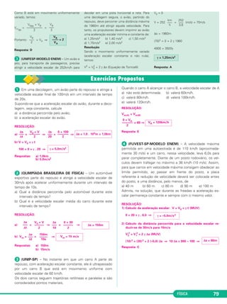FÍSICA 79 
Como B está em movimento unifor me mente 
variado, temos: 
Vm(B) 
= = 
Portanto: = VA ⇒ 
VB ––– 
2 
Resposta: D 
 (UNIFESP-MODELO ENEM) – Um avião a 
jato, para transporte de passa geiros, precisa 
atingir a velocidade escalar de 252km/h para 
de colar em uma pista horizontal e reta. Para 
uma decolagem segura, o avião, par tindo do 
repou so, deve percorrer uma distância máxima 
de 1960m até atingir aquela velocidade. Para 
tanto, os propulsores devem im primir ao avião 
uma aceleração escalar mínima e constante de: 
a) 1,25m/s2 b) 1,40 m/s2 c) 1,50 m/s2 
d) 1,75m/s2 e) 2,00 m/s2 
Resolução 
Sendo o movimento uniformemente variado 
(acelera ção escalar constante e não nula), 
temos: 
V2 = V0 
2 + 2 γ Δs (Equação de Torricelli) 
V0 = 0 
km 
––– 
h 
V = 252 = (m/s) = 70m/s 
Δs = 1960m 
(70)2 = 0 + 2 γ 1960 
4900 = 3920γ 
γ = 1,25m/s2 
Resposta: A 
252 
––– 
3,6 
VB ––– 
2 
VB –––– = 2 
VA 
V0(B) + VB –––––––––– 
2 
 Em uma decolagem, um avião parte do repouso e atinge a 
ve locidade escalar final de 100m/s em um intervalo de tempo 
de 20s. 
Supondo-se que a aceleração escalar do avião, duran te a deco - 
lagem, seja constante, calcule 
a) a distância percorrida pelo avião; 
b) a aceleração escalar do avião. 
RESOLUÇÃO: 
Δs 
––– 
20 
a) = ⇒ = ⇒ 
b) V = V0 + γ t 
100 = 0 + γ . 20 ⇒ 
Respostas: a) 1,0km 
b) 5,0m/s2 
 (OLIMPÍADA BRASILEIRA DE FÍSICA) – Um automóvel 
esportivo parte do repouso e atinge a ve locidade escalar de 
30m/s após acelerar unifor memente durante um intervalo de 
tempo de 10s. 
a) Qual a distância percorrida pelo automóvel durante este 
intervalo de tempo? 
b) Qual é a velocidade escalar média do carro duran te este 
intervalo de tempo? 
RESOLUÇÃO: 
a) = ⇒ = ⇒ 
b) Vm= = ⇒ 
Respostas: a) 150m 
b) 15m/s 
 (UNIP-SP) – No instante em que um carro A parte do 
repouso, com aceleração escalar constante, ele é ultrapassado 
por um car ro B que está em movimento uniforme com 
velocidade escalar de 60 km/h. 
Os dois carros seguem trajetórias retilíneas e paralelas e são 
con siderados pontos materiais. 
Quando o carro A alcançar o carro B, a velocidade escalar de A 
a) não está determinada. b) valerá 60km/h. 
c) valerá 80km/h. d) valerá 100km/h. 
e) valerá 120km/h. 
RESOLUÇÃO: 
Vm(A) = Vm(B) 
= 60 ⇒ 
Resposta: E 
 (FUVEST-SP-MODELO ENEM) – A velocidade máxima 
permitida em uma autoestrada é de 110 km/h (aproximada - 
men te 30 m/s) e um carro, nessa velocidade, leva 6,0s para 
parar completamente. Diante de um posto rodoviário, os veí - 
culos devem trafegar no máximo a 36 km/h (10 m/s). Assim, 
para que carros em velo cidade máxima consigam obedecer ao 
limite permi tido, ao passar em frente do posto, a placa 
referente à redução de velocidade deverá ser co locada antes 
do posto, a uma distância, pelo menos, de 
a) 40 m b) 60 m c) 80 m d) 90 m e) 100 m 
Admita, na solução, que durante as freadas a ace leração es - 
calar permaneça constante e sempre com o mesmo valor. 
RESOLUÇÃO: 
1) Cálculo da aceleração escalar: V = V0 + γ t (MUV) 
0 = 30 + γ . 6,0 ⇒ 
2) Cálculo da distância percorrida para a velocidade escalar re - 
duzir-se de 30m/s para 10m/s: 
V2 
2 = V1 
2 + 2 γ Δs (MUV) 
(10)2 = (30) 2 + 2 (–5,0) Δs ⇒ 10 Δs = 900 – 100 ⇒ 
Resposta: C 
Δs 
––– 
Δt 
150m 
––––– 
10s 
Vm = 15 m/s 
Δs 
––– 
10 
0 + 30 
–––––– 
2 
Δs = 150m 
Δs 
––– 
Δt 
V0 + V 
–––––– 
2 
γ = 5,0m/s2 
Δs = 1,0 . 103m = 1,0km 
0 + 100 
––––––– 
2 
V0 + V 
––––––– 
2 
Δs 
––– 
Δt 
Δs = 80m 
γ = –5,0m/s2 
0 + VA ––––––– 
2 
VA = 120km/h 
 