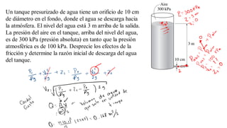 Un tanque presurizado de agua tiene un orificio de 10 cm
de diámetro en el fondo, donde el agua se descarga hacia
la atmósfera. El nivel del agua está 3 m arriba de la salida.
La presión del aire en el tanque, arriba del nivel del agua,
es de 300 kPa (presión absoluta) en tanto que la presión
atmosférica es de 100 kPa. Desprecie los efectos de la
fricción y determine la razón inicial de descarga del agua
del tanque.
 