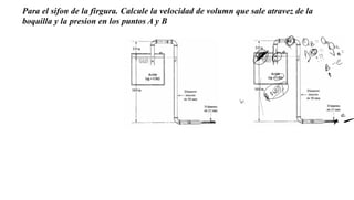 Para el sifon de la firgura. Calcule la velocidad de volumn que sale atravez de la
boquilla y la presion en los puntos A y B
 