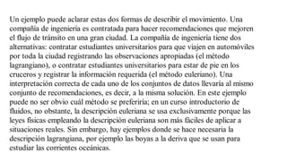 Un ejemplo puede aclarar estas dos formas de describir el movimiento. Una
compañía de ingeniería es contratada para hacer recomendaciones que mejoren
el flujo de tránsito en una gran ciudad. La compañía de ingeniería tiene dos
alternativas: contratar estudiantes universitarios para que viajen en automóviles
por toda la ciudad registrando las observaciones apropiadas (el método
lagrangiano), o contratar estudiantes universitarios para estar de pie en los
cruceros y registrar la información requerida (el método euleriano). Una
interpretación correcta de cada uno de los conjuntos de datos llevaría al mismo
conjunto de recomendaciones, es decir, a la misma solución. En este ejemplo
puede no ser obvio cuál método se preferiría; en un curso introductorio de
fluidos, no obstante, la descripción euleriana se usa exclusivamente porque las
leyes físicas empleando la descripción euleriana son más fáciles de aplicar a
situaciones reales. Sin embargo, hay ejemplos donde se hace necesaria la
descripción lagrangiana, por ejemplo las boyas a la deriva que se usan para
estudiar las corrientes oceánicas.
 