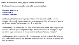 Líneas de trayectoria, líneas fugaces y líneas de corriente
Tres líneas diferentes nos ayudan a describir un campo de flujo
Líneas de trayectoria
Líneas fugaces
Líneas de corriente
Una línea de trayectoria es el lugar geométrico de los puntos recorridos por una
partícula determinada cuando se desplaza en un campo de flujo; la línea de trayectoria
nos da una “historia” de las ubicaciones de la partícula.
Una línea fugaz se define como una línea instantánea cuyos puntos están ocupados por
todas las partículas que se originan en algún punto especificado en el campo de flujo.
Las líneas fugaces nos dicen en dónde están las partículas “en este momento”
Una línea de corriente es una línea del flujo que posee la siguiente propiedad: el vector
velocidad de cada partícula que ocupa un punto en la línea de corriente es tangente a la
línea de corriente.
 